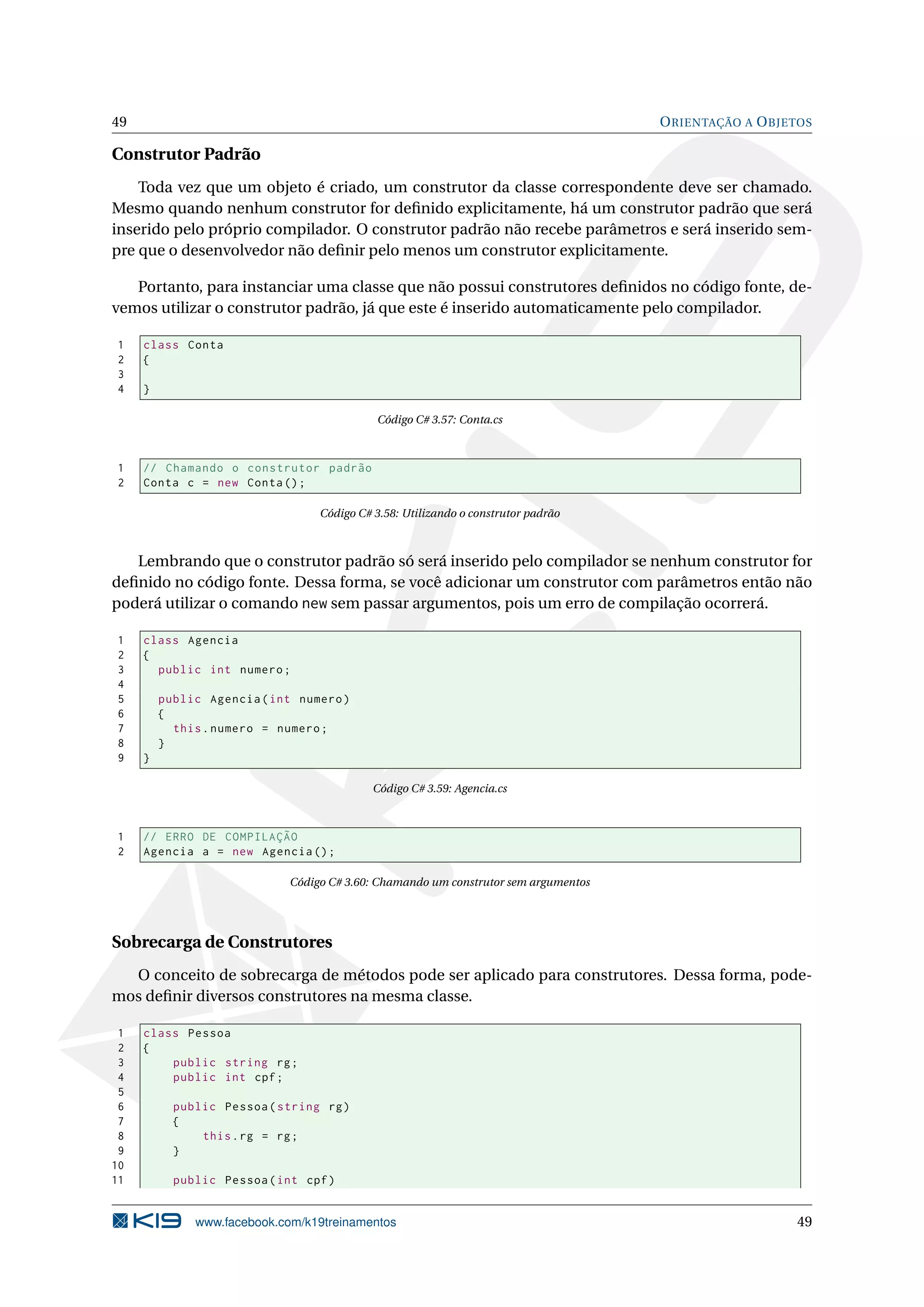 49 ORIENTAÇÃO A OBJETOS
Construtor Padrão
Toda vez que um objeto é criado, um construtor da classe correspondente deve ser chamado.
Mesmo quando nenhum construtor for deﬁnido explicitamente, há um construtor padrão que será
inserido pelo próprio compilador. O construtor padrão não recebe parâmetros e será inserido sem-
pre que o desenvolvedor não deﬁnir pelo menos um construtor explicitamente.
Portanto, para instanciar uma classe que não possui construtores deﬁnidos no código fonte, de-
vemos utilizar o construtor padrão, já que este é inserido automaticamente pelo compilador.
1 class Conta
2 {
3
4 }
Código C# 3.57: Conta.cs
1 // Chamando o construtor padrão
2 Conta c = new Conta();
Código C# 3.58: Utilizando o construtor padrão
Lembrando que o construtor padrão só será inserido pelo compilador se nenhum construtor for
deﬁnido no código fonte. Dessa forma, se você adicionar um construtor com parâmetros então não
poderá utilizar o comando new sem passar argumentos, pois um erro de compilação ocorrerá.
1 class Agencia
2 {
3 public int numero;
4
5 public Agencia(int numero)
6 {
7 this.numero = numero;
8 }
9 }
Código C# 3.59: Agencia.cs
1 // ERRO DE COMPILAÇÃO
2 Agencia a = new Agencia ();
Código C# 3.60: Chamando um construtor sem argumentos
Sobrecarga de Construtores
O conceito de sobrecarga de métodos pode ser aplicado para construtores. Dessa forma, pode-
mos deﬁnir diversos construtores na mesma classe.
1 class Pessoa
2 {
3 public string rg;
4 public int cpf;
5
6 public Pessoa(string rg)
7 {
8 this.rg = rg;
9 }
10
11 public Pessoa(int cpf)
www.facebook.com/k19treinamentos 49
 