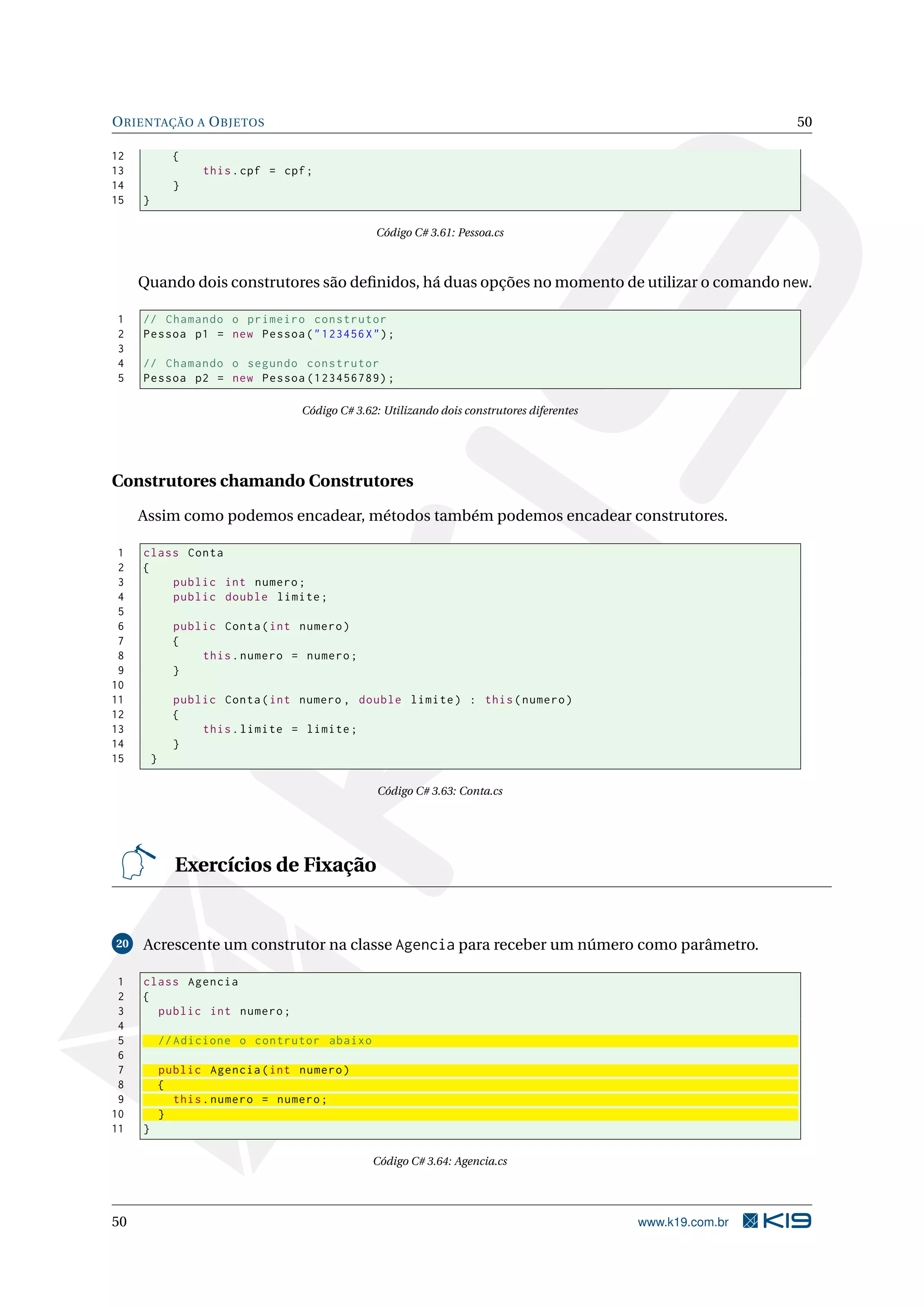 ORIENTAÇÃO A OBJETOS 50
12 {
13 this.cpf = cpf;
14 }
15 }
Código C# 3.61: Pessoa.cs
Quando dois construtores são deﬁnidos, há duas opções no momento de utilizar o comando new.
1 // Chamando o primeiro construtor
2 Pessoa p1 = new Pessoa("123456X");
3
4 // Chamando o segundo construtor
5 Pessoa p2 = new Pessoa (123456789);
Código C# 3.62: Utilizando dois construtores diferentes
Construtores chamando Construtores
Assim como podemos encadear, métodos também podemos encadear construtores.
1 class Conta
2 {
3 public int numero;
4 public double limite;
5
6 public Conta(int numero)
7 {
8 this.numero = numero;
9 }
10
11 public Conta(int numero , double limite) : this(numero)
12 {
13 this.limite = limite;
14 }
15 }
Código C# 3.63: Conta.cs
Exercícios de Fixação
20 Acrescente um construtor na classe Agencia para receber um número como parâmetro.
1 class Agencia
2 {
3 public int numero;
4
5 // Adicione o contrutor abaixo
6
7 public Agencia(int numero)
8 {
9 this.numero = numero;
10 }
11 }
Código C# 3.64: Agencia.cs
50 www.k19.com.br
 