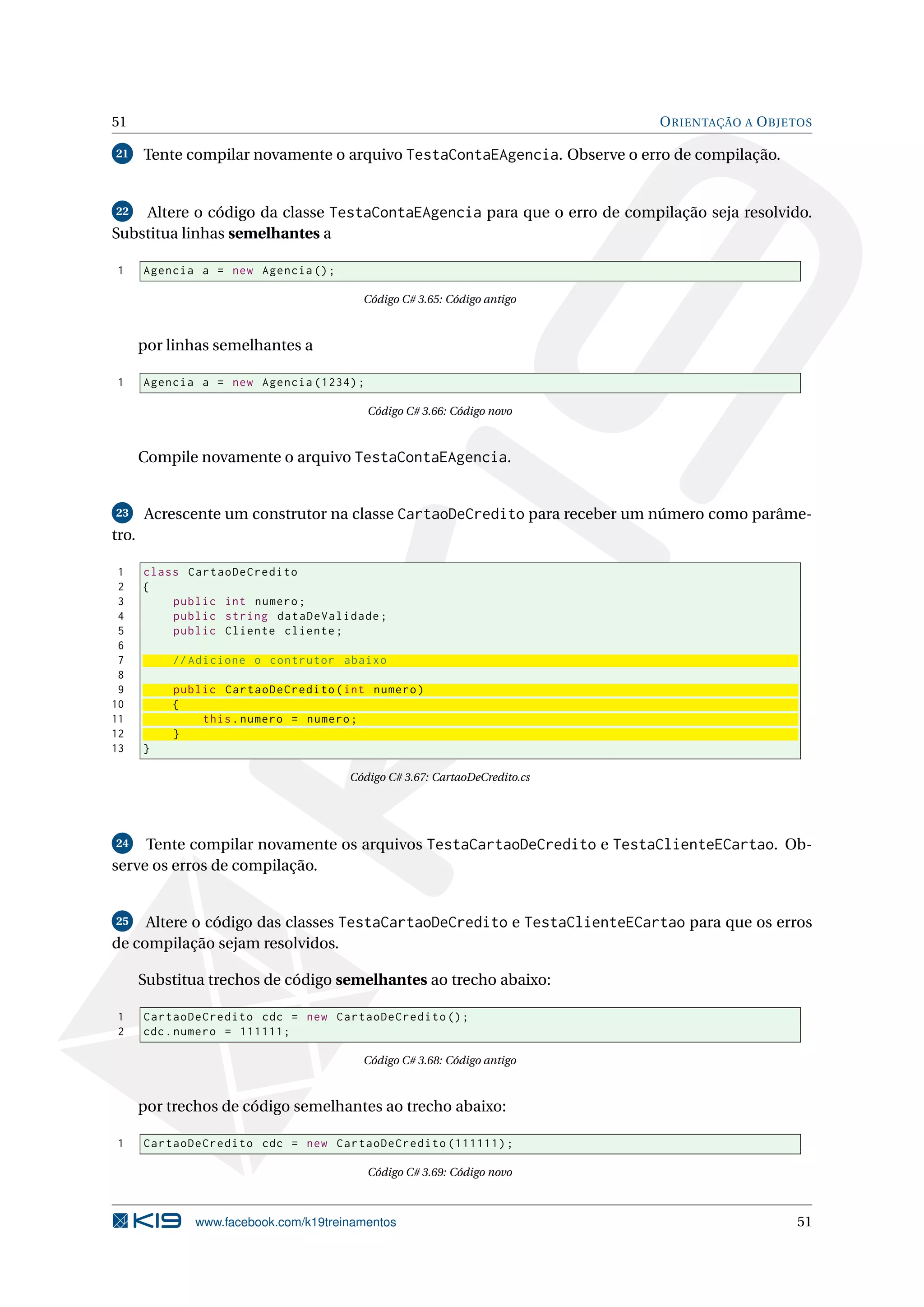 51 ORIENTAÇÃO A OBJETOS
21 Tente compilar novamente o arquivo TestaContaEAgencia. Observe o erro de compilação.
22 Altere o código da classe TestaContaEAgencia para que o erro de compilação seja resolvido.
Substitua linhas semelhantes a
1 Agencia a = new Agencia ();
Código C# 3.65: Código antigo
por linhas semelhantes a
1 Agencia a = new Agencia (1234);
Código C# 3.66: Código novo
Compile novamente o arquivo TestaContaEAgencia.
23 Acrescente um construtor na classe CartaoDeCredito para receber um número como parâme-
tro.
1 class CartaoDeCredito
2 {
3 public int numero;
4 public string dataDeValidade;
5 public Cliente cliente;
6
7 // Adicione o contrutor abaixo
8
9 public CartaoDeCredito(int numero)
10 {
11 this.numero = numero;
12 }
13 }
Código C# 3.67: CartaoDeCredito.cs
24 Tente compilar novamente os arquivos TestaCartaoDeCredito e TestaClienteECartao. Ob-
serve os erros de compilação.
25 Altere o código das classes TestaCartaoDeCredito e TestaClienteECartao para que os erros
de compilação sejam resolvidos.
Substitua trechos de código semelhantes ao trecho abaixo:
1 CartaoDeCredito cdc = new CartaoDeCredito ();
2 cdc.numero = 111111;
Código C# 3.68: Código antigo
por trechos de código semelhantes ao trecho abaixo:
1 CartaoDeCredito cdc = new CartaoDeCredito (111111);
Código C# 3.69: Código novo
www.facebook.com/k19treinamentos 51
 