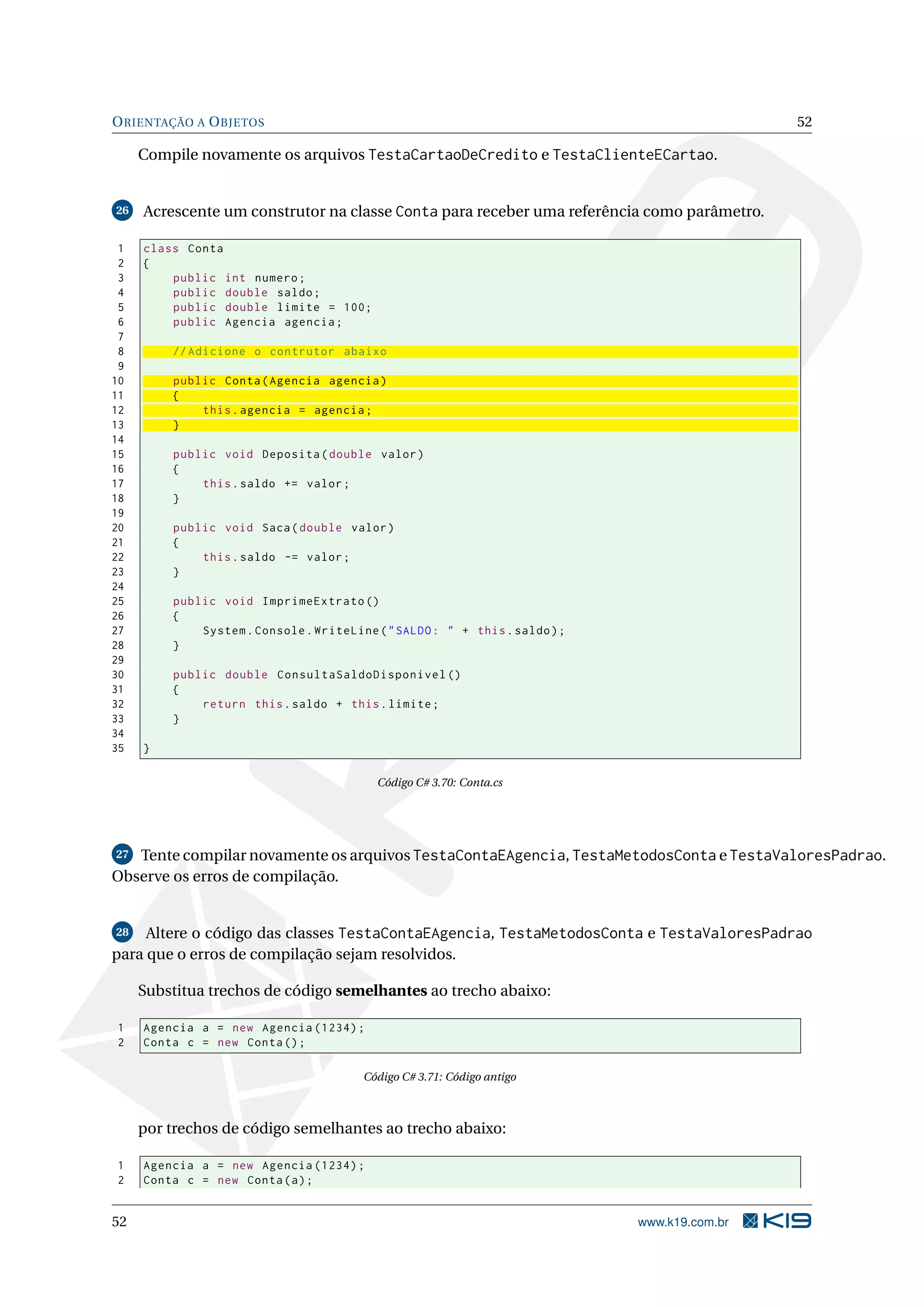ORIENTAÇÃO A OBJETOS 52
Compile novamente os arquivos TestaCartaoDeCredito e TestaClienteECartao.
26 Acrescente um construtor na classe Conta para receber uma referência como parâmetro.
1 class Conta
2 {
3 public int numero;
4 public double saldo;
5 public double limite = 100;
6 public Agencia agencia;
7
8 // Adicione o contrutor abaixo
9
10 public Conta(Agencia agencia)
11 {
12 this.agencia = agencia;
13 }
14
15 public void Deposita(double valor)
16 {
17 this.saldo += valor;
18 }
19
20 public void Saca(double valor)
21 {
22 this.saldo -= valor;
23 }
24
25 public void ImprimeExtrato ()
26 {
27 System.Console.WriteLine("SALDO: " + this.saldo);
28 }
29
30 public double ConsultaSaldoDisponivel ()
31 {
32 return this.saldo + this.limite;
33 }
34
35 }
Código C# 3.70: Conta.cs
27 Tente compilar novamente os arquivos TestaContaEAgencia, TestaMetodosConta e TestaValoresPadrao.
Observe os erros de compilação.
28 Altere o código das classes TestaContaEAgencia, TestaMetodosConta e TestaValoresPadrao
para que o erros de compilação sejam resolvidos.
Substitua trechos de código semelhantes ao trecho abaixo:
1 Agencia a = new Agencia (1234);
2 Conta c = new Conta();
Código C# 3.71: Código antigo
por trechos de código semelhantes ao trecho abaixo:
1 Agencia a = new Agencia (1234);
2 Conta c = new Conta(a);
52 www.k19.com.br
 