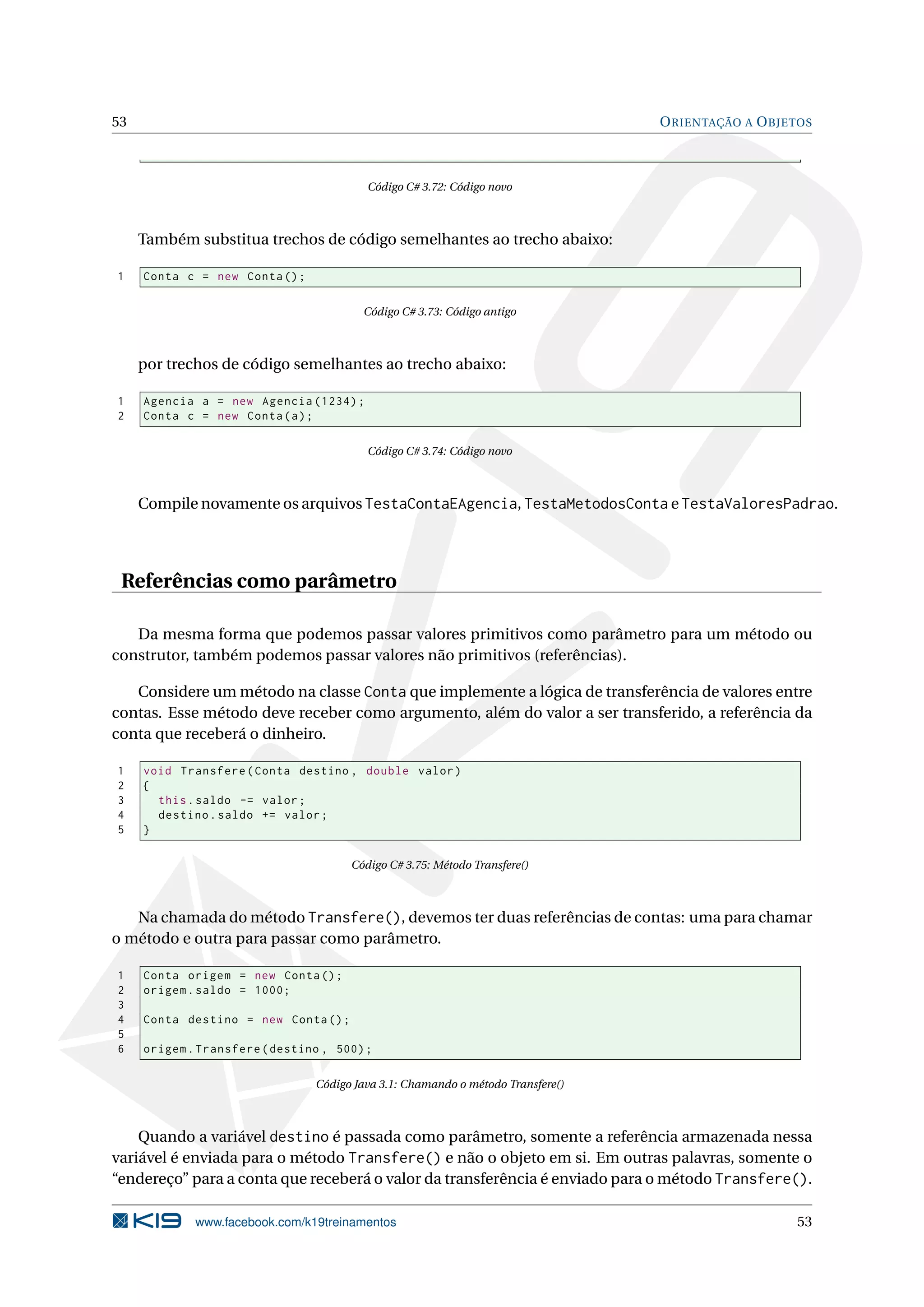 53 ORIENTAÇÃO A OBJETOS
Código C# 3.72: Código novo
Também substitua trechos de código semelhantes ao trecho abaixo:
1 Conta c = new Conta();
Código C# 3.73: Código antigo
por trechos de código semelhantes ao trecho abaixo:
1 Agencia a = new Agencia (1234);
2 Conta c = new Conta(a);
Código C# 3.74: Código novo
Compile novamente os arquivos TestaContaEAgencia, TestaMetodosConta e TestaValoresPadrao.
Referências como parâmetro
Da mesma forma que podemos passar valores primitivos como parâmetro para um método ou
construtor, também podemos passar valores não primitivos (referências).
Considere um método na classe Conta que implemente a lógica de transferência de valores entre
contas. Esse método deve receber como argumento, além do valor a ser transferido, a referência da
conta que receberá o dinheiro.
1 void Transfere(Conta destino , double valor)
2 {
3 this.saldo -= valor;
4 destino.saldo += valor;
5 }
Código C# 3.75: Método Transfere()
Na chamada do método Transfere(), devemos ter duas referências de contas: uma para chamar
o método e outra para passar como parâmetro.
1 Conta origem = new Conta();
2 origem.saldo = 1000;
3
4 Conta destino = new Conta();
5
6 origem.Transfere(destino , 500);
Código Java 3.1: Chamando o método Transfere()
Quando a variável destino é passada como parâmetro, somente a referência armazenada nessa
variável é enviada para o método Transfere() e não o objeto em si. Em outras palavras, somente o
“endereço” para a conta que receberá o valor da transferência é enviado para o método Transfere().
www.facebook.com/k19treinamentos 53
 