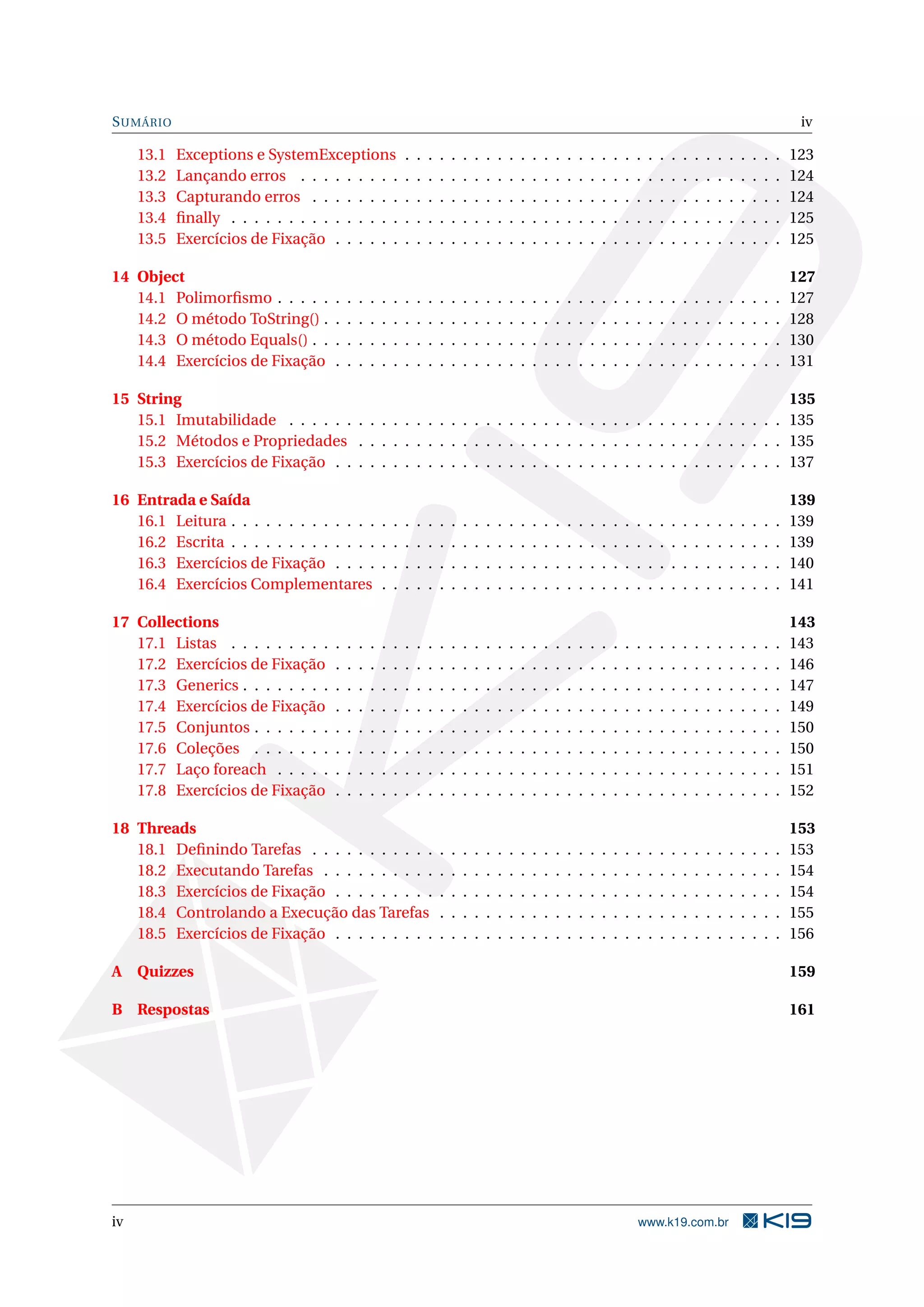 SUMÁRIO iv
13.1 Exceptions e SystemExceptions . . . . . . . . . . . . . . . . . . . . . . . . . . . . . . . . . 123
13.2 Lançando erros . . . . . . . . . . . . . . . . . . . . . . . . . . . . . . . . . . . . . . . . . . 124
13.3 Capturando erros . . . . . . . . . . . . . . . . . . . . . . . . . . . . . . . . . . . . . . . . . 124
13.4 ﬁnally . . . . . . . . . . . . . . . . . . . . . . . . . . . . . . . . . . . . . . . . . . . . . . . . 125
13.5 Exercícios de Fixação . . . . . . . . . . . . . . . . . . . . . . . . . . . . . . . . . . . . . . . 125
14 Object 127
14.1 Polimorﬁsmo . . . . . . . . . . . . . . . . . . . . . . . . . . . . . . . . . . . . . . . . . . . . 127
14.2 O método ToString() . . . . . . . . . . . . . . . . . . . . . . . . . . . . . . . . . . . . . . . . 128
14.3 O método Equals() . . . . . . . . . . . . . . . . . . . . . . . . . . . . . . . . . . . . . . . . . 130
14.4 Exercícios de Fixação . . . . . . . . . . . . . . . . . . . . . . . . . . . . . . . . . . . . . . . 131
15 String 135
15.1 Imutabilidade . . . . . . . . . . . . . . . . . . . . . . . . . . . . . . . . . . . . . . . . . . . 135
15.2 Métodos e Propriedades . . . . . . . . . . . . . . . . . . . . . . . . . . . . . . . . . . . . . 135
15.3 Exercícios de Fixação . . . . . . . . . . . . . . . . . . . . . . . . . . . . . . . . . . . . . . . 137
16 Entrada e Saída 139
16.1 Leitura . . . . . . . . . . . . . . . . . . . . . . . . . . . . . . . . . . . . . . . . . . . . . . . . 139
16.2 Escrita . . . . . . . . . . . . . . . . . . . . . . . . . . . . . . . . . . . . . . . . . . . . . . . . 139
16.3 Exercícios de Fixação . . . . . . . . . . . . . . . . . . . . . . . . . . . . . . . . . . . . . . . 140
16.4 Exercícios Complementares . . . . . . . . . . . . . . . . . . . . . . . . . . . . . . . . . . . 141
17 Collections 143
17.1 Listas . . . . . . . . . . . . . . . . . . . . . . . . . . . . . . . . . . . . . . . . . . . . . . . . 143
17.2 Exercícios de Fixação . . . . . . . . . . . . . . . . . . . . . . . . . . . . . . . . . . . . . . . 146
17.3 Generics . . . . . . . . . . . . . . . . . . . . . . . . . . . . . . . . . . . . . . . . . . . . . . . 147
17.4 Exercícios de Fixação . . . . . . . . . . . . . . . . . . . . . . . . . . . . . . . . . . . . . . . 149
17.5 Conjuntos . . . . . . . . . . . . . . . . . . . . . . . . . . . . . . . . . . . . . . . . . . . . . . 150
17.6 Coleções . . . . . . . . . . . . . . . . . . . . . . . . . . . . . . . . . . . . . . . . . . . . . . 150
17.7 Laço foreach . . . . . . . . . . . . . . . . . . . . . . . . . . . . . . . . . . . . . . . . . . . . 151
17.8 Exercícios de Fixação . . . . . . . . . . . . . . . . . . . . . . . . . . . . . . . . . . . . . . . 152
18 Threads 153
18.1 Deﬁnindo Tarefas . . . . . . . . . . . . . . . . . . . . . . . . . . . . . . . . . . . . . . . . . 153
18.2 Executando Tarefas . . . . . . . . . . . . . . . . . . . . . . . . . . . . . . . . . . . . . . . . 154
18.3 Exercícios de Fixação . . . . . . . . . . . . . . . . . . . . . . . . . . . . . . . . . . . . . . . 154
18.4 Controlando a Execução das Tarefas . . . . . . . . . . . . . . . . . . . . . . . . . . . . . . 155
18.5 Exercícios de Fixação . . . . . . . . . . . . . . . . . . . . . . . . . . . . . . . . . . . . . . . 156
A Quizzes 159
B Respostas 161
iv www.k19.com.br
 
