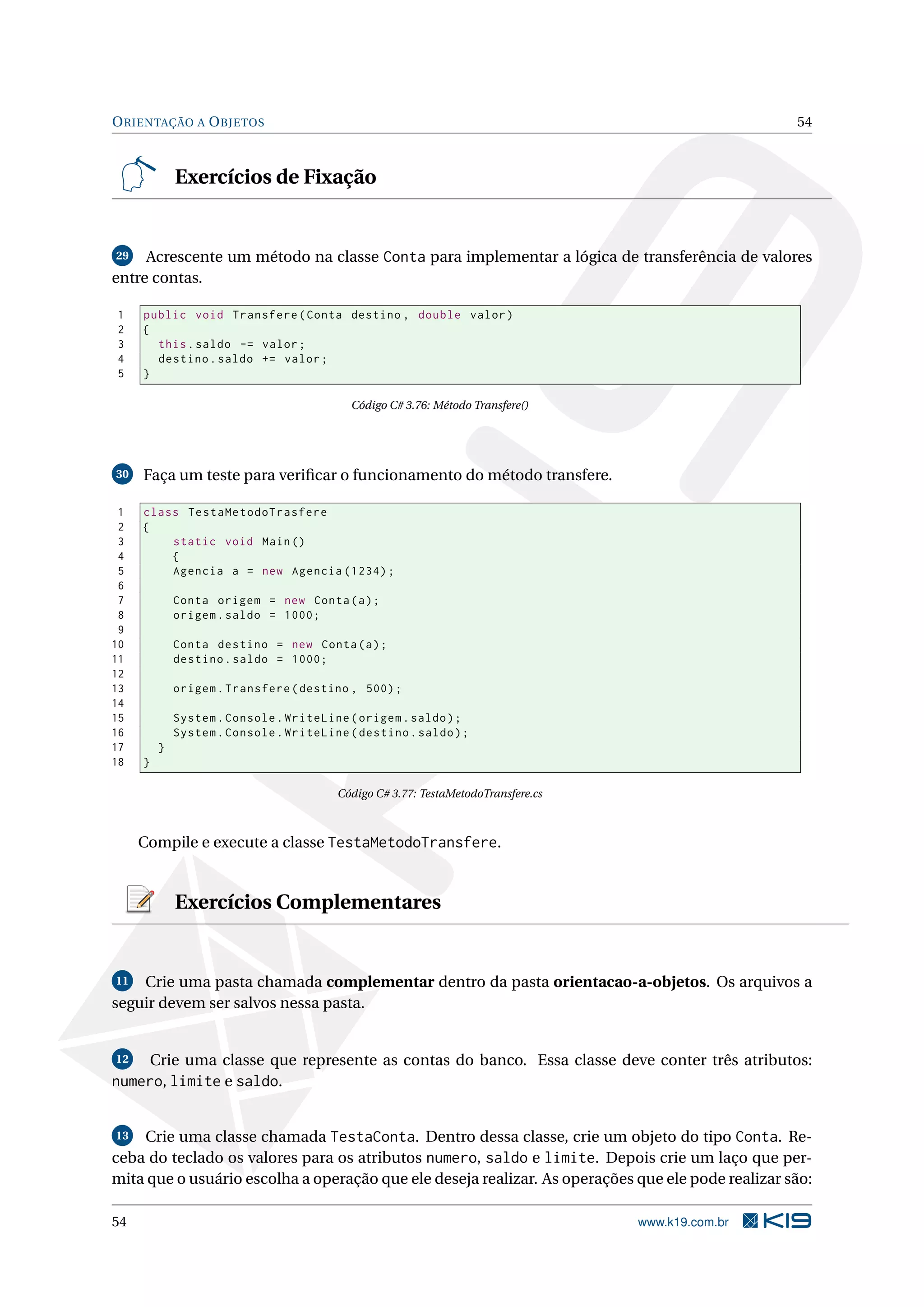 ORIENTAÇÃO A OBJETOS 54
Exercícios de Fixação
29 Acrescente um método na classe Conta para implementar a lógica de transferência de valores
entre contas.
1 public void Transfere(Conta destino , double valor)
2 {
3 this.saldo -= valor;
4 destino.saldo += valor;
5 }
Código C# 3.76: Método Transfere()
30 Faça um teste para veriﬁcar o funcionamento do método transfere.
1 class TestaMetodoTrasfere
2 {
3 static void Main()
4 {
5 Agencia a = new Agencia (1234);
6
7 Conta origem = new Conta(a);
8 origem.saldo = 1000;
9
10 Conta destino = new Conta(a);
11 destino.saldo = 1000;
12
13 origem.Transfere(destino , 500);
14
15 System.Console.WriteLine(origem.saldo);
16 System.Console.WriteLine(destino.saldo);
17 }
18 }
Código C# 3.77: TestaMetodoTransfere.cs
Compile e execute a classe TestaMetodoTransfere.
Exercícios Complementares
11 Crie uma pasta chamada complementar dentro da pasta orientacao-a-objetos. Os arquivos a
seguir devem ser salvos nessa pasta.
12 Crie uma classe que represente as contas do banco. Essa classe deve conter três atributos:
numero, limite e saldo.
13 Crie uma classe chamada TestaConta. Dentro dessa classe, crie um objeto do tipo Conta. Re-
ceba do teclado os valores para os atributos numero, saldo e limite. Depois crie um laço que per-
mita que o usuário escolha a operação que ele deseja realizar. As operações que ele pode realizar são:
54 www.k19.com.br
 