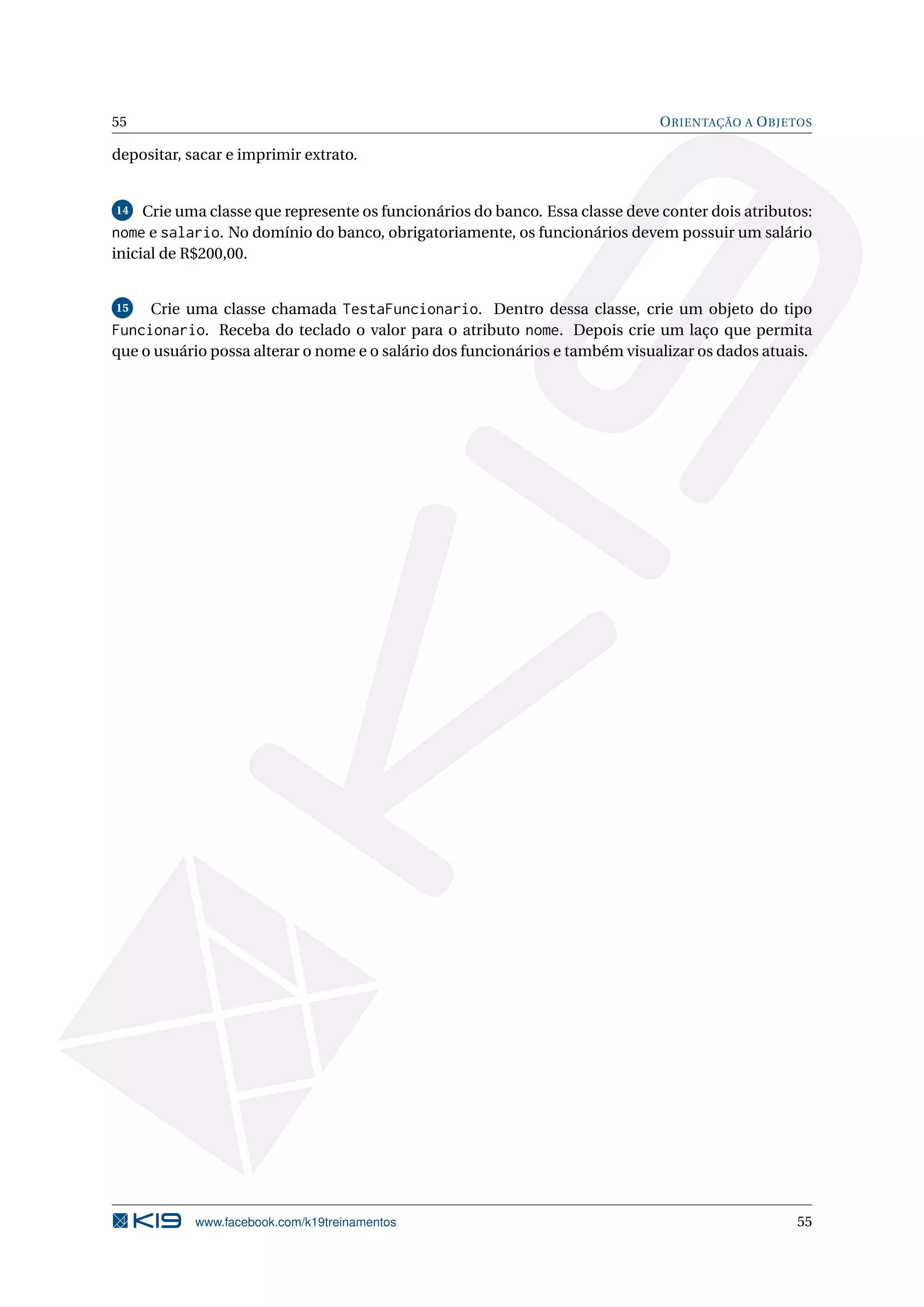 55 ORIENTAÇÃO A OBJETOS
depositar, sacar e imprimir extrato.
14 Crie uma classe que represente os funcionários do banco. Essa classe deve conter dois atributos:
nome e salario. No domínio do banco, obrigatoriamente, os funcionários devem possuir um salário
inicial de R$200,00.
15 Crie uma classe chamada TestaFuncionario. Dentro dessa classe, crie um objeto do tipo
Funcionario. Receba do teclado o valor para o atributo nome. Depois crie um laço que permita
que o usuário possa alterar o nome e o salário dos funcionários e também visualizar os dados atuais.
www.facebook.com/k19treinamentos 55
 