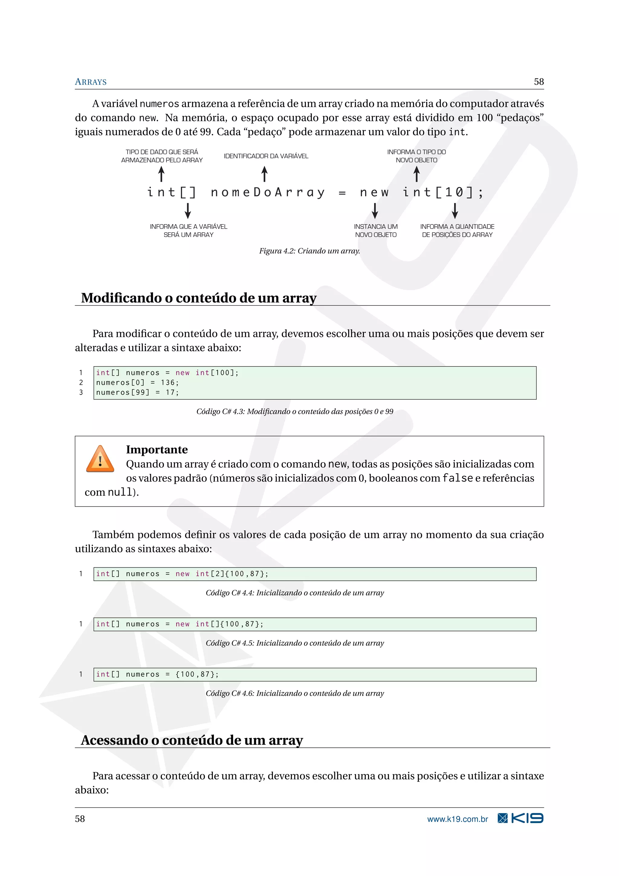 ARRAYS 58
A variável numeros armazena a referência de um array criado na memória do computador através
do comando new. Na memória, o espaço ocupado por esse array está dividido em 100 “pedaços”
iguais numerados de 0 até 99. Cada “pedaço” pode armazenar um valor do tipo int.
i n t [ ] n o m e D o A r r a y = n e w i n t [ 1 0 ] ;
TIPO DE DADO QUE SERÁ
ARMAZENADO PELO ARRAY
IDENTIFICADOR DA VARIÁVEL
INFORMA O TIPO DO
NOVO OBJETO
INFORMA QUE A VARIÁVEL
SERÁ UM ARRAY
INSTANCIA UM
NOVO OBJETO
INFORMA A QUANTIDADE
DE POSIÇÕES DO ARRAY
Figura 4.2: Criando um array.
Modiﬁcando o conteúdo de um array
Para modiﬁcar o conteúdo de um array, devemos escolher uma ou mais posições que devem ser
alteradas e utilizar a sintaxe abaixo:
1 int[] numeros = new int [100];
2 numeros [0] = 136;
3 numeros [99] = 17;
Código C# 4.3: Modiﬁcando o conteúdo das posições 0 e 99
Importante
Quando um array é criado com o comando new, todas as posições são inicializadas com
os valores padrão (números são inicializados com 0, booleanos com falsee referências
com null).
Também podemos deﬁnir os valores de cada posição de um array no momento da sua criação
utilizando as sintaxes abaixo:
1 int[] numeros = new int [2]{100 ,87};
Código C# 4.4: Inicializando o conteúdo de um array
1 int[] numeros = new int []{100 ,87};
Código C# 4.5: Inicializando o conteúdo de um array
1 int[] numeros = {100 ,87};
Código C# 4.6: Inicializando o conteúdo de um array
Acessando o conteúdo de um array
Para acessar o conteúdo de um array, devemos escolher uma ou mais posições e utilizar a sintaxe
abaixo:
58 www.k19.com.br
 