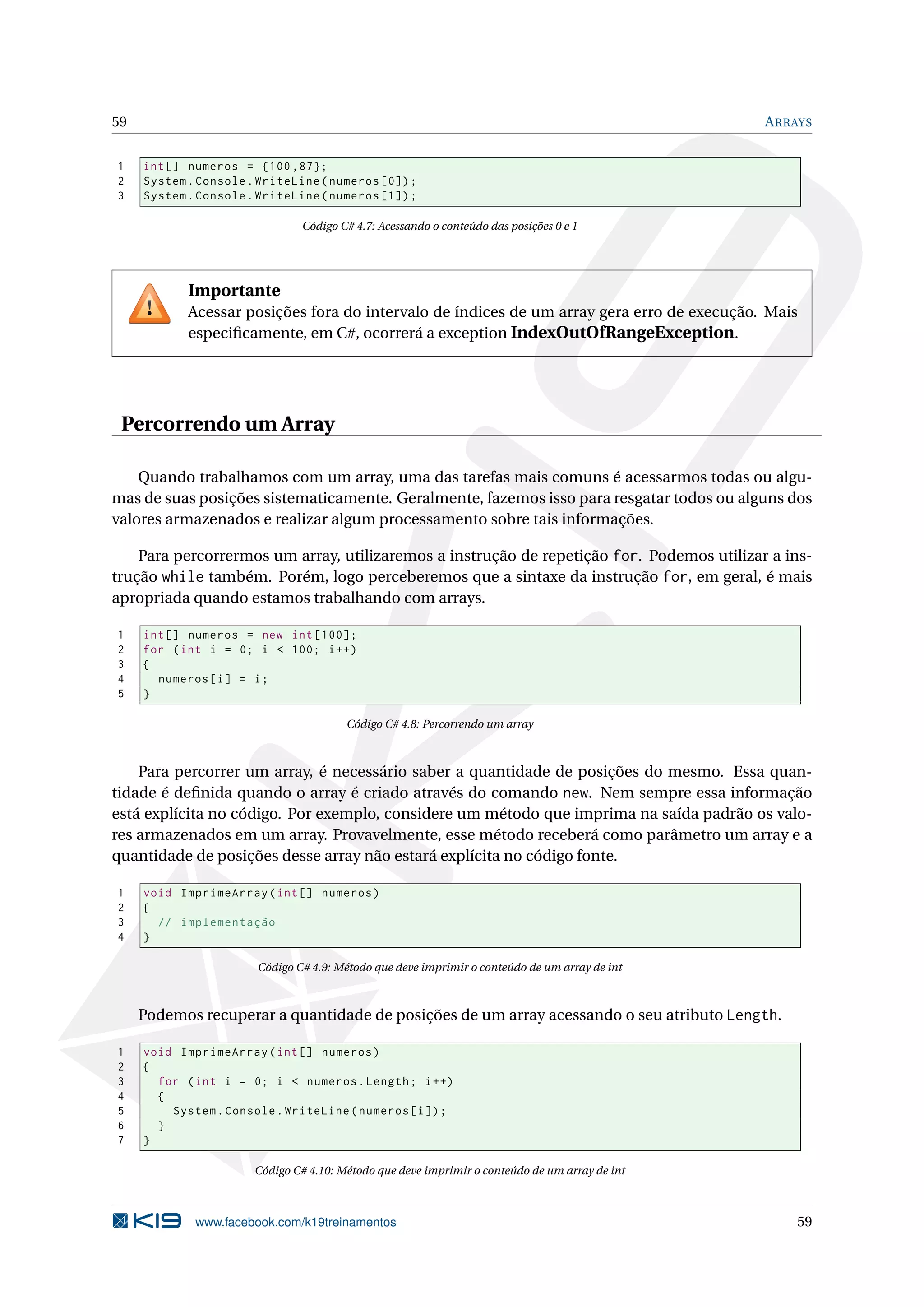 59 ARRAYS
1 int[] numeros = {100 ,87};
2 System.Console.WriteLine(numeros [0]);
3 System.Console.WriteLine(numeros [1]);
Código C# 4.7: Acessando o conteúdo das posições 0 e 1
Importante
Acessar posições fora do intervalo de índices de um array gera erro de execução. Mais
especiﬁcamente, em C#, ocorrerá a exception IndexOutOfRangeException.
Percorrendo um Array
Quando trabalhamos com um array, uma das tarefas mais comuns é acessarmos todas ou algu-
mas de suas posições sistematicamente. Geralmente, fazemos isso para resgatar todos ou alguns dos
valores armazenados e realizar algum processamento sobre tais informações.
Para percorrermos um array, utilizaremos a instrução de repetição for. Podemos utilizar a ins-
trução while também. Porém, logo perceberemos que a sintaxe da instrução for, em geral, é mais
apropriada quando estamos trabalhando com arrays.
1 int[] numeros = new int [100];
2 for (int i = 0; i < 100; i++)
3 {
4 numeros[i] = i;
5 }
Código C# 4.8: Percorrendo um array
Para percorrer um array, é necessário saber a quantidade de posições do mesmo. Essa quan-
tidade é deﬁnida quando o array é criado através do comando new. Nem sempre essa informação
está explícita no código. Por exemplo, considere um método que imprima na saída padrão os valo-
res armazenados em um array. Provavelmente, esse método receberá como parâmetro um array e a
quantidade de posições desse array não estará explícita no código fonte.
1 void ImprimeArray(int[] numeros)
2 {
3 // implementação
4 }
Código C# 4.9: Método que deve imprimir o conteúdo de um array de int
Podemos recuperar a quantidade de posições de um array acessando o seu atributo Length.
1 void ImprimeArray(int[] numeros)
2 {
3 for (int i = 0; i < numeros.Length; i++)
4 {
5 System.Console.WriteLine(numeros[i]);
6 }
7 }
Código C# 4.10: Método que deve imprimir o conteúdo de um array de int
www.facebook.com/k19treinamentos 59
 
