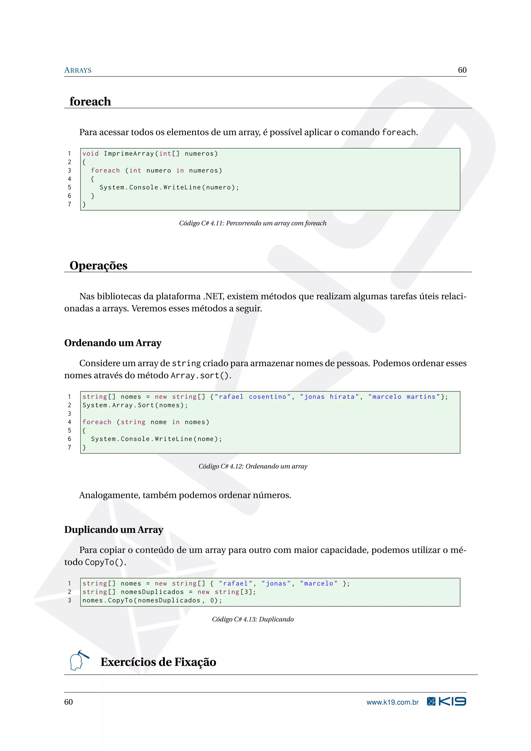 ARRAYS 60
foreach
Para acessar todos os elementos de um array, é possível aplicar o comando foreach.
1 void ImprimeArray(int[] numeros)
2 {
3 foreach (int numero in numeros)
4 {
5 System.Console.WriteLine(numero);
6 }
7 }
Código C# 4.11: Percorrendo um array com foreach
Operações
Nas bibliotecas da plataforma .NET, existem métodos que realizam algumas tarefas úteis relaci-
onadas a arrays. Veremos esses métodos a seguir.
Ordenando um Array
Considere um array de string criado para armazenar nomes de pessoas. Podemos ordenar esses
nomes através do método Array.sort().
1 string [] nomes = new string [] {"rafael cosentino", "jonas hirata", "marcelo martins"};
2 System.Array.Sort(nomes);
3
4 foreach (string nome in nomes)
5 {
6 System.Console.WriteLine(nome);
7 }
Código C# 4.12: Ordenando um array
Analogamente, também podemos ordenar números.
Duplicando um Array
Para copiar o conteúdo de um array para outro com maior capacidade, podemos utilizar o mé-
todo CopyTo().
1 string [] nomes = new string [] { "rafael", "jonas", "marcelo" };
2 string [] nomesDuplicados = new string [3];
3 nomes.CopyTo(nomesDuplicados , 0);
Código C# 4.13: Duplicando
Exercícios de Fixação
60 www.k19.com.br
 