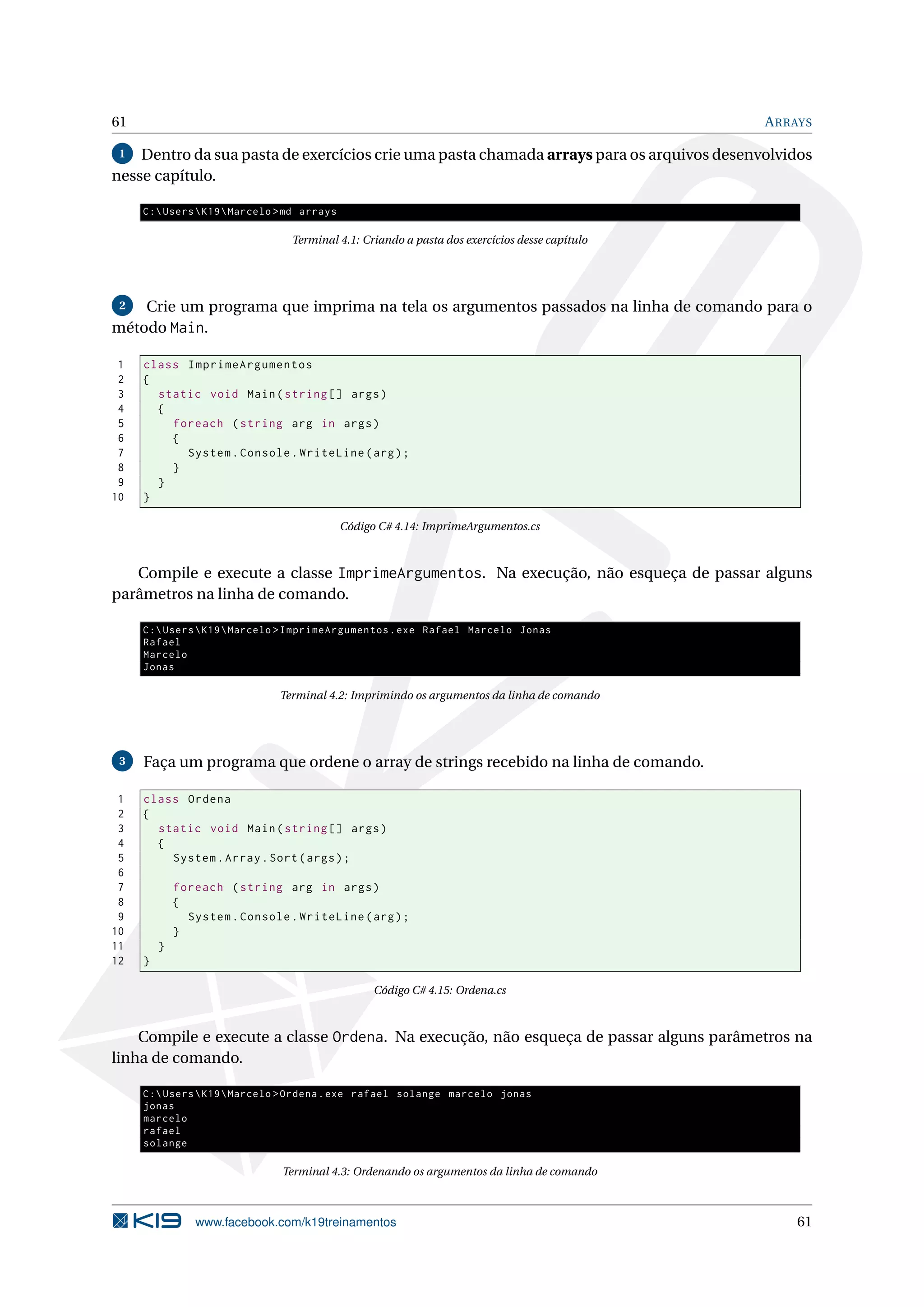 61 ARRAYS
1 Dentro da sua pasta de exercícios crie uma pasta chamada arrays para os arquivos desenvolvidos
nesse capítulo.
C:UsersK19Marcelo >md arrays
Terminal 4.1: Criando a pasta dos exercícios desse capítulo
2 Crie um programa que imprima na tela os argumentos passados na linha de comando para o
método Main.
1 class ImprimeArgumentos
2 {
3 static void Main(string [] args)
4 {
5 foreach (string arg in args)
6 {
7 System.Console.WriteLine(arg);
8 }
9 }
10 }
Código C# 4.14: ImprimeArgumentos.cs
Compile e execute a classe ImprimeArgumentos. Na execução, não esqueça de passar alguns
parâmetros na linha de comando.
C:UsersK19Marcelo >ImprimeArgumentos.exe Rafael Marcelo Jonas
Rafael
Marcelo
Jonas
Terminal 4.2: Imprimindo os argumentos da linha de comando
3 Faça um programa que ordene o array de strings recebido na linha de comando.
1 class Ordena
2 {
3 static void Main(string [] args)
4 {
5 System.Array.Sort(args);
6
7 foreach (string arg in args)
8 {
9 System.Console.WriteLine(arg);
10 }
11 }
12 }
Código C# 4.15: Ordena.cs
Compile e execute a classe Ordena. Na execução, não esqueça de passar alguns parâmetros na
linha de comando.
C:UsersK19Marcelo >Ordena.exe rafael solange marcelo jonas
jonas
marcelo
rafael
solange
Terminal 4.3: Ordenando os argumentos da linha de comando
www.facebook.com/k19treinamentos 61
 