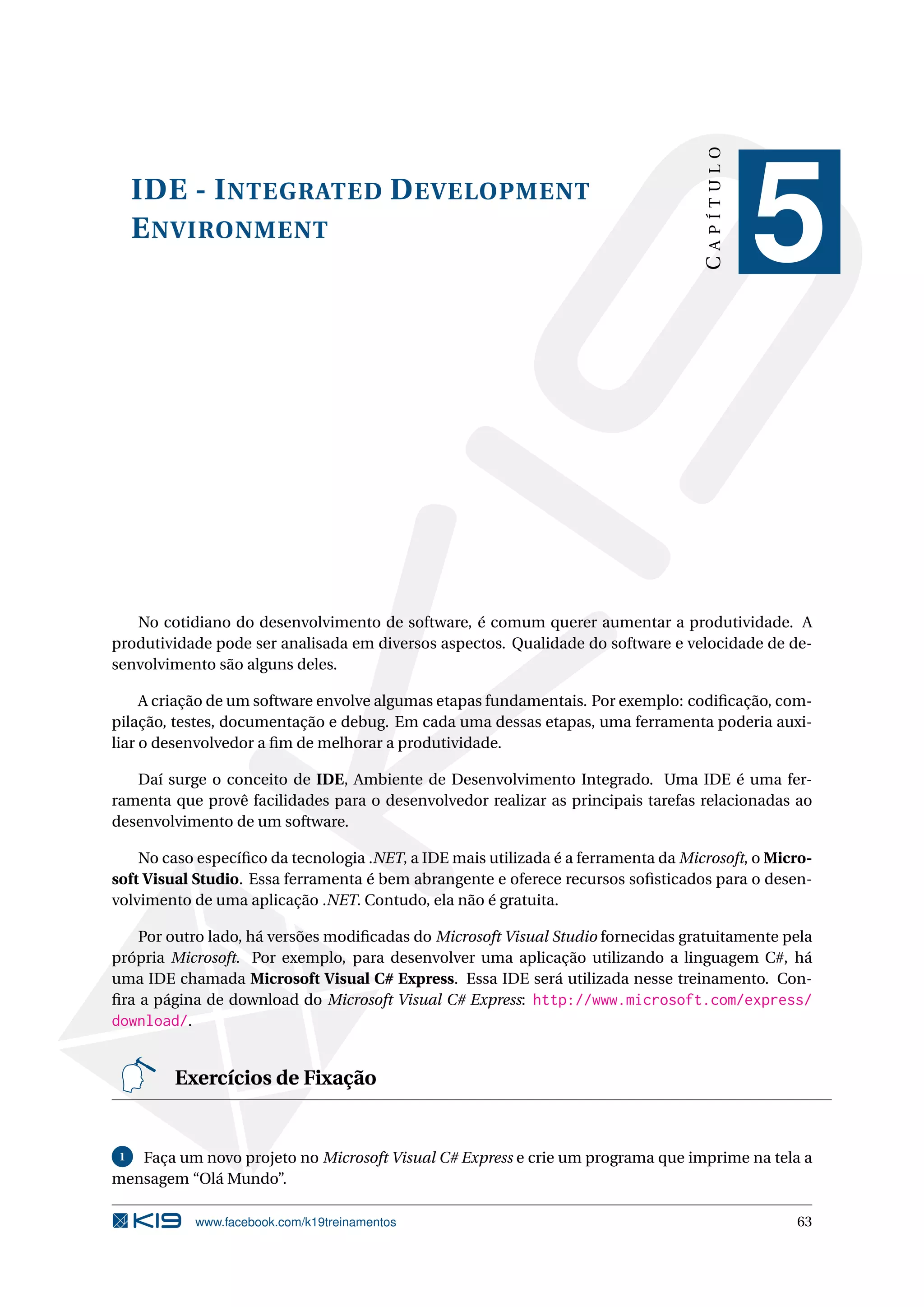 IDE - INTEGRATED DEVELOPMENT
ENVIRONMENT
CAPÍTULO
5
No cotidiano do desenvolvimento de software, é comum querer aumentar a produtividade. A
produtividade pode ser analisada em diversos aspectos. Qualidade do software e velocidade de de-
senvolvimento são alguns deles.
A criação de um software envolve algumas etapas fundamentais. Por exemplo: codiﬁcação, com-
pilação, testes, documentação e debug. Em cada uma dessas etapas, uma ferramenta poderia auxi-
liar o desenvolvedor a ﬁm de melhorar a produtividade.
Daí surge o conceito de IDE, Ambiente de Desenvolvimento Integrado. Uma IDE é uma fer-
ramenta que provê facilidades para o desenvolvedor realizar as principais tarefas relacionadas ao
desenvolvimento de um software.
No caso especíﬁco da tecnologia .NET, a IDE mais utilizada é a ferramenta da Microsoft, o Micro-
soft Visual Studio. Essa ferramenta é bem abrangente e oferece recursos soﬁsticados para o desen-
volvimento de uma aplicação .NET. Contudo, ela não é gratuita.
Por outro lado, há versões modiﬁcadas do Microsoft Visual Studio fornecidas gratuitamente pela
própria Microsoft. Por exemplo, para desenvolver uma aplicação utilizando a linguagem C#, há
uma IDE chamada Microsoft Visual C# Express. Essa IDE será utilizada nesse treinamento. Con-
ﬁra a página de download do Microsoft Visual C# Express: http://www.microsoft.com/express/
download/.
Exercícios de Fixação
1 Faça um novo projeto no Microsoft Visual C# Express e crie um programa que imprime na tela a
mensagem “Olá Mundo”.
www.facebook.com/k19treinamentos 63
 