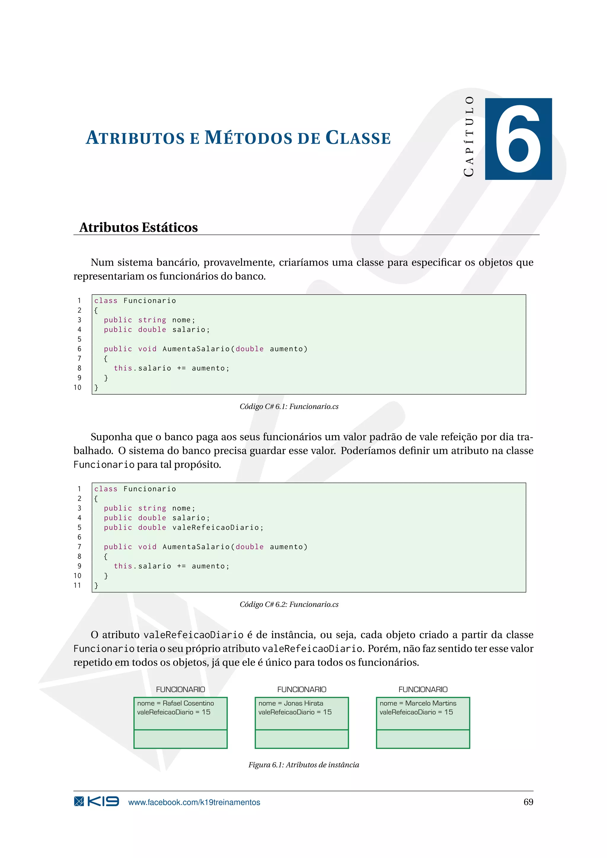 ATRIBUTOS E MÉTODOS DE CLASSE
CAPÍTULO
6
Atributos Estáticos
Num sistema bancário, provavelmente, criaríamos uma classe para especiﬁcar os objetos que
representariam os funcionários do banco.
1 class Funcionario
2 {
3 public string nome;
4 public double salario;
5
6 public void AumentaSalario(double aumento)
7 {
8 this.salario += aumento;
9 }
10 }
Código C# 6.1: Funcionario.cs
Suponha que o banco paga aos seus funcionários um valor padrão de vale refeição por dia tra-
balhado. O sistema do banco precisa guardar esse valor. Poderíamos deﬁnir um atributo na classe
Funcionario para tal propósito.
1 class Funcionario
2 {
3 public string nome;
4 public double salario;
5 public double valeRefeicaoDiario;
6
7 public void AumentaSalario(double aumento)
8 {
9 this.salario += aumento;
10 }
11 }
Código C# 6.2: Funcionario.cs
O atributo valeRefeicaoDiario é de instância, ou seja, cada objeto criado a partir da classe
Funcionario teria o seu próprio atributo valeRefeicaoDiario. Porém, não faz sentido ter esse valor
repetido em todos os objetos, já que ele é único para todos os funcionários.
nome = Rafael Cosentino
valeRefeicaoDiario = 15
FUNCIONARIO
nome = Jonas Hirata
valeRefeicaoDiario = 15
FUNCIONARIO
nome = Marcelo Martins
valeRefeicaoDiario = 15
FUNCIONARIO
Figura 6.1: Atributos de instância
www.facebook.com/k19treinamentos 69
 