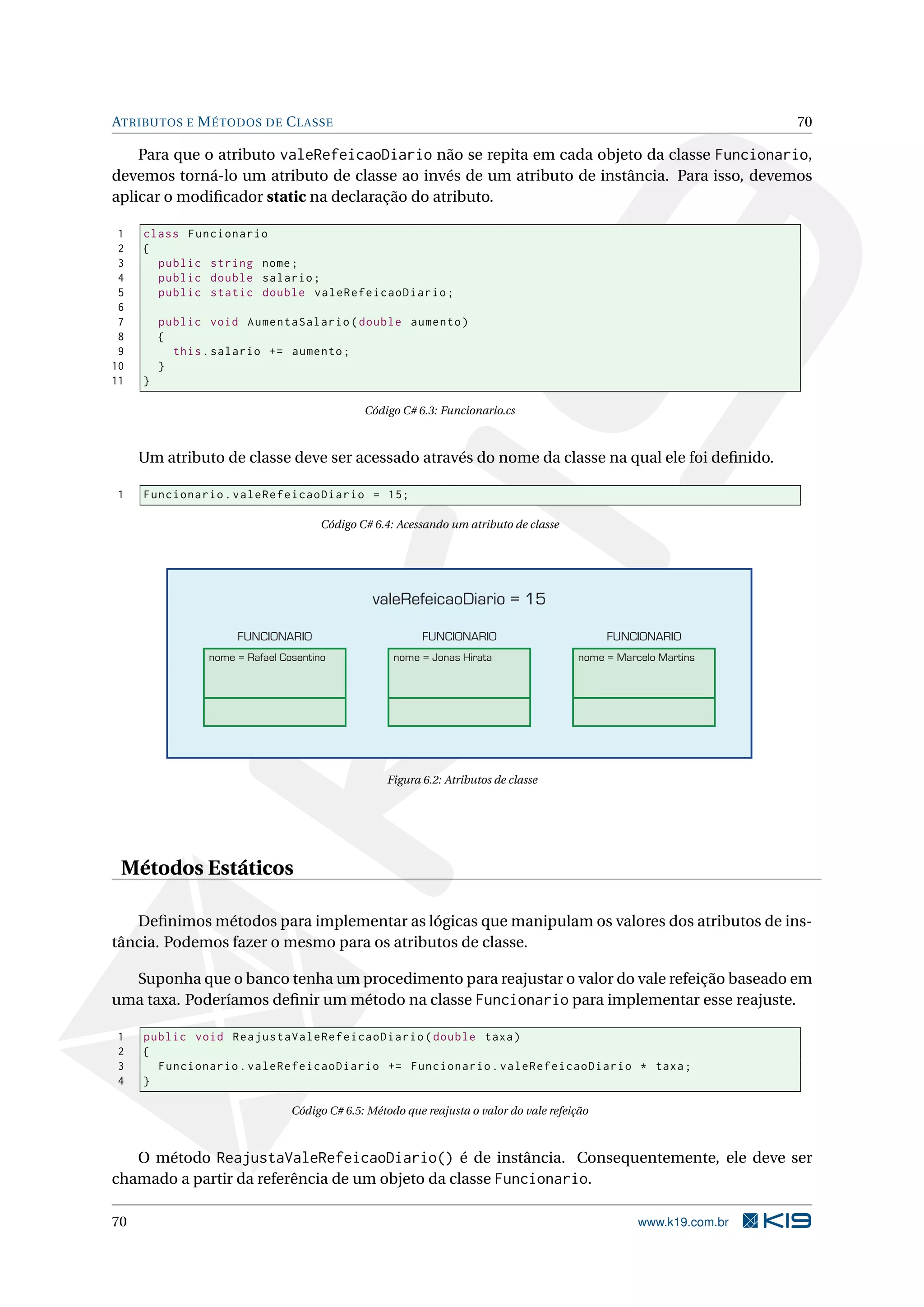 ATRIBUTOS E MÉTODOS DE CLASSE 70
Para que o atributo valeRefeicaoDiario não se repita em cada objeto da classe Funcionario,
devemos torná-lo um atributo de classe ao invés de um atributo de instância. Para isso, devemos
aplicar o modiﬁcador static na declaração do atributo.
1 class Funcionario
2 {
3 public string nome;
4 public double salario;
5 public static double valeRefeicaoDiario;
6
7 public void AumentaSalario(double aumento)
8 {
9 this.salario += aumento;
10 }
11 }
Código C# 6.3: Funcionario.cs
Um atributo de classe deve ser acessado através do nome da classe na qual ele foi deﬁnido.
1 Funcionario.valeRefeicaoDiario = 15;
Código C# 6.4: Acessando um atributo de classe
nome = Rafael Cosentino
FUNCIONARIO
nome = Jonas Hirata
FUNCIONARIO
nome = Marcelo Martins
FUNCIONARIO
valeRefeicaoDiario = 15
Figura 6.2: Atributos de classe
Métodos Estáticos
Deﬁnimos métodos para implementar as lógicas que manipulam os valores dos atributos de ins-
tância. Podemos fazer o mesmo para os atributos de classe.
Suponha que o banco tenha um procedimento para reajustar o valor do vale refeição baseado em
uma taxa. Poderíamos deﬁnir um método na classe Funcionario para implementar esse reajuste.
1 public void ReajustaValeRefeicaoDiario(double taxa)
2 {
3 Funcionario.valeRefeicaoDiario += Funcionario.valeRefeicaoDiario * taxa;
4 }
Código C# 6.5: Método que reajusta o valor do vale refeição
O método ReajustaValeRefeicaoDiario() é de instância. Consequentemente, ele deve ser
chamado a partir da referência de um objeto da classe Funcionario.
70 www.k19.com.br
 
