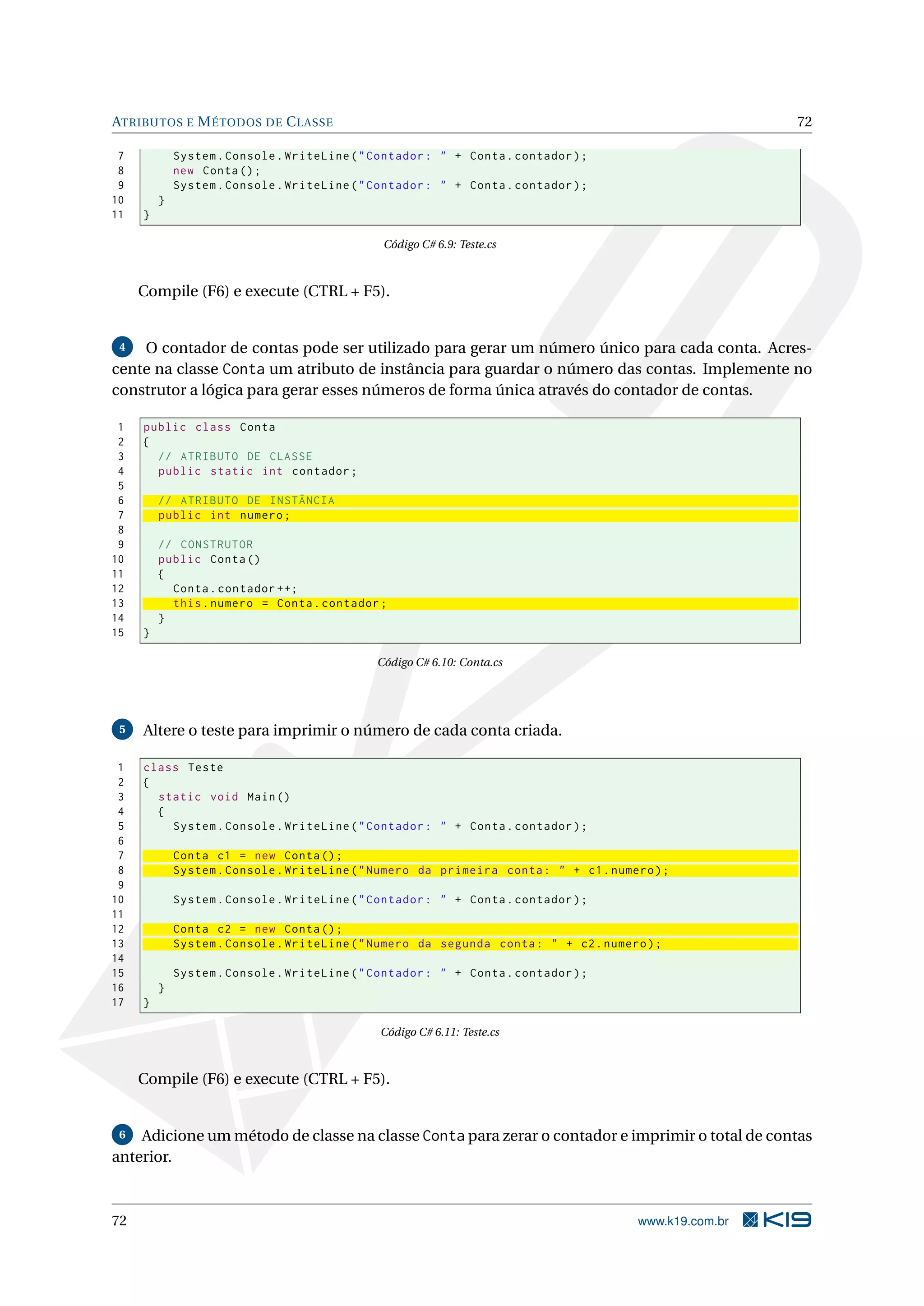 ATRIBUTOS E MÉTODOS DE CLASSE 72
7 System.Console.WriteLine("Contador: " + Conta.contador);
8 new Conta();
9 System.Console.WriteLine("Contador: " + Conta.contador);
10 }
11 }
Código C# 6.9: Teste.cs
Compile (F6) e execute (CTRL + F5).
4 O contador de contas pode ser utilizado para gerar um número único para cada conta. Acres-
cente na classe Conta um atributo de instância para guardar o número das contas. Implemente no
construtor a lógica para gerar esses números de forma única através do contador de contas.
1 public class Conta
2 {
3 // ATRIBUTO DE CLASSE
4 public static int contador;
5
6 // ATRIBUTO DE INSTÂNCIA
7 public int numero;
8
9 // CONSTRUTOR
10 public Conta()
11 {
12 Conta.contador ++;
13 this.numero = Conta.contador;
14 }
15 }
Código C# 6.10: Conta.cs
5 Altere o teste para imprimir o número de cada conta criada.
1 class Teste
2 {
3 static void Main()
4 {
5 System.Console.WriteLine("Contador: " + Conta.contador);
6
7 Conta c1 = new Conta();
8 System.Console.WriteLine("Numero da primeira conta: " + c1.numero);
9
10 System.Console.WriteLine("Contador: " + Conta.contador);
11
12 Conta c2 = new Conta();
13 System.Console.WriteLine("Numero da segunda conta: " + c2.numero);
14
15 System.Console.WriteLine("Contador: " + Conta.contador);
16 }
17 }
Código C# 6.11: Teste.cs
Compile (F6) e execute (CTRL + F5).
6 Adicione um método de classe na classe Conta para zerar o contador e imprimir o total de contas
anterior.
72 www.k19.com.br
 