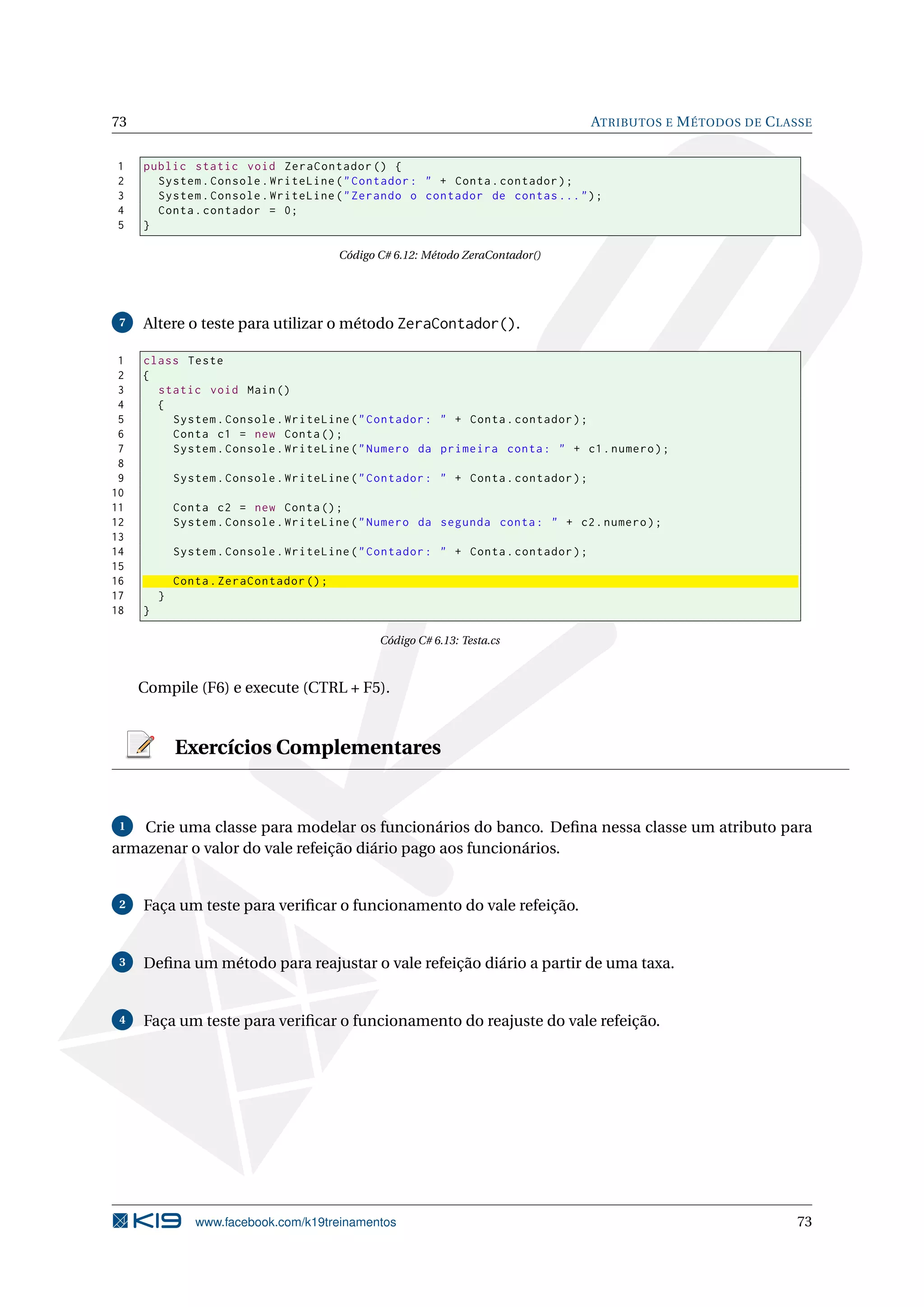 73 ATRIBUTOS E MÉTODOS DE CLASSE
1 public static void ZeraContador () {
2 System.Console.WriteLine("Contador: " + Conta.contador);
3 System.Console.WriteLine("Zerando o contador de contas ...");
4 Conta.contador = 0;
5 }
Código C# 6.12: Método ZeraContador()
7 Altere o teste para utilizar o método ZeraContador().
1 class Teste
2 {
3 static void Main()
4 {
5 System.Console.WriteLine("Contador: " + Conta.contador);
6 Conta c1 = new Conta();
7 System.Console.WriteLine("Numero da primeira conta: " + c1.numero);
8
9 System.Console.WriteLine("Contador: " + Conta.contador);
10
11 Conta c2 = new Conta();
12 System.Console.WriteLine("Numero da segunda conta: " + c2.numero);
13
14 System.Console.WriteLine("Contador: " + Conta.contador);
15
16 Conta.ZeraContador ();
17 }
18 }
Código C# 6.13: Testa.cs
Compile (F6) e execute (CTRL + F5).
Exercícios Complementares
1 Crie uma classe para modelar os funcionários do banco. Deﬁna nessa classe um atributo para
armazenar o valor do vale refeição diário pago aos funcionários.
2 Faça um teste para veriﬁcar o funcionamento do vale refeição.
3 Deﬁna um método para reajustar o vale refeição diário a partir de uma taxa.
4 Faça um teste para veriﬁcar o funcionamento do reajuste do vale refeição.
www.facebook.com/k19treinamentos 73
 