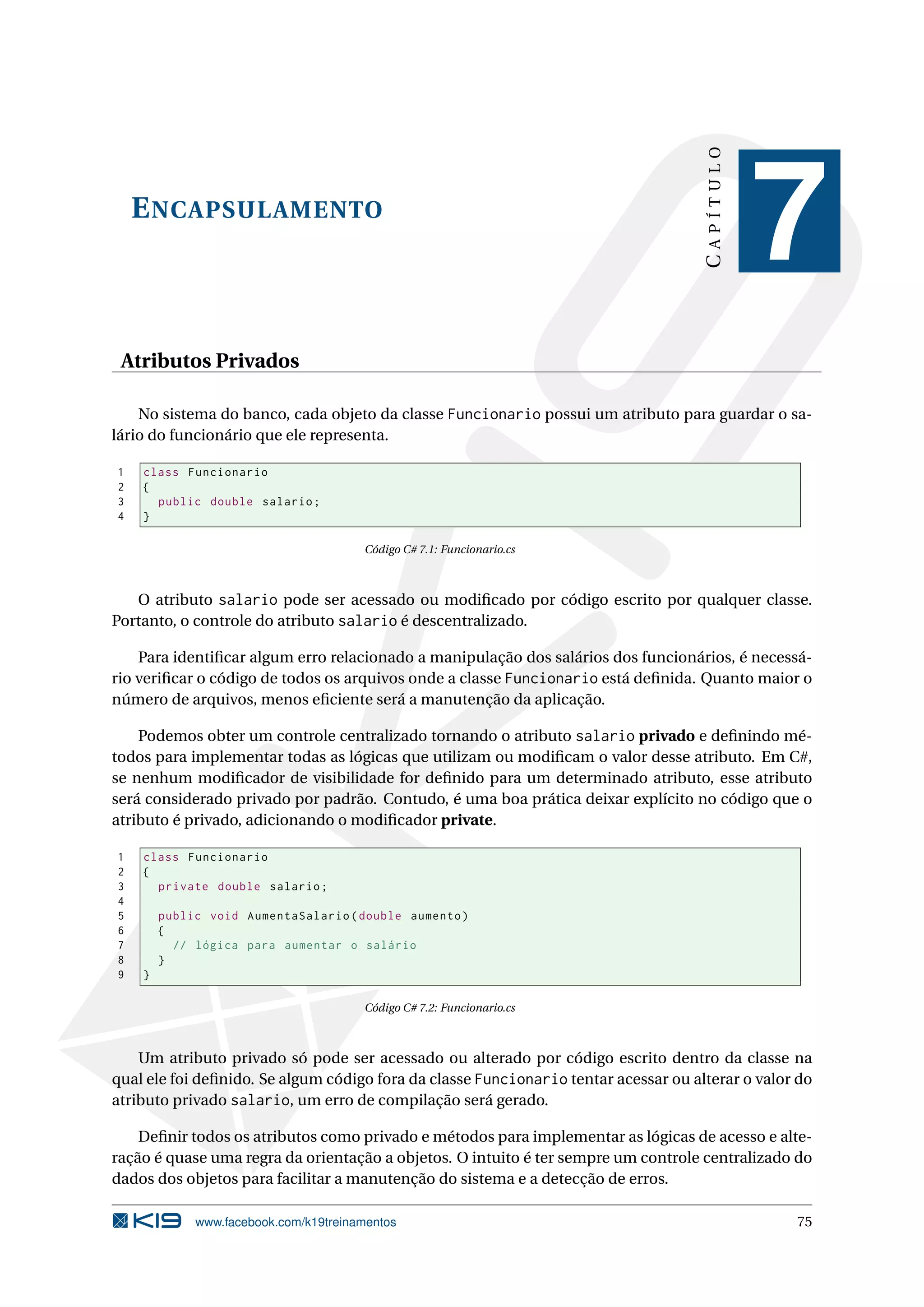 ENCAPSULAMENTO
CAPÍTULO
7
Atributos Privados
No sistema do banco, cada objeto da classe Funcionario possui um atributo para guardar o sa-
lário do funcionário que ele representa.
1 class Funcionario
2 {
3 public double salario;
4 }
Código C# 7.1: Funcionario.cs
O atributo salario pode ser acessado ou modiﬁcado por código escrito por qualquer classe.
Portanto, o controle do atributo salario é descentralizado.
Para identiﬁcar algum erro relacionado a manipulação dos salários dos funcionários, é necessá-
rio veriﬁcar o código de todos os arquivos onde a classe Funcionario está deﬁnida. Quanto maior o
número de arquivos, menos eﬁciente será a manutenção da aplicação.
Podemos obter um controle centralizado tornando o atributo salario privado e deﬁnindo mé-
todos para implementar todas as lógicas que utilizam ou modiﬁcam o valor desse atributo. Em C#,
se nenhum modiﬁcador de visibilidade for deﬁnido para um determinado atributo, esse atributo
será considerado privado por padrão. Contudo, é uma boa prática deixar explícito no código que o
atributo é privado, adicionando o modiﬁcador private.
1 class Funcionario
2 {
3 private double salario;
4
5 public void AumentaSalario(double aumento)
6 {
7 // lógica para aumentar o salário
8 }
9 }
Código C# 7.2: Funcionario.cs
Um atributo privado só pode ser acessado ou alterado por código escrito dentro da classe na
qual ele foi deﬁnido. Se algum código fora da classe Funcionario tentar acessar ou alterar o valor do
atributo privado salario, um erro de compilação será gerado.
Deﬁnir todos os atributos como privado e métodos para implementar as lógicas de acesso e alte-
ração é quase uma regra da orientação a objetos. O intuito é ter sempre um controle centralizado do
dados dos objetos para facilitar a manutenção do sistema e a detecção de erros.
www.facebook.com/k19treinamentos 75
 