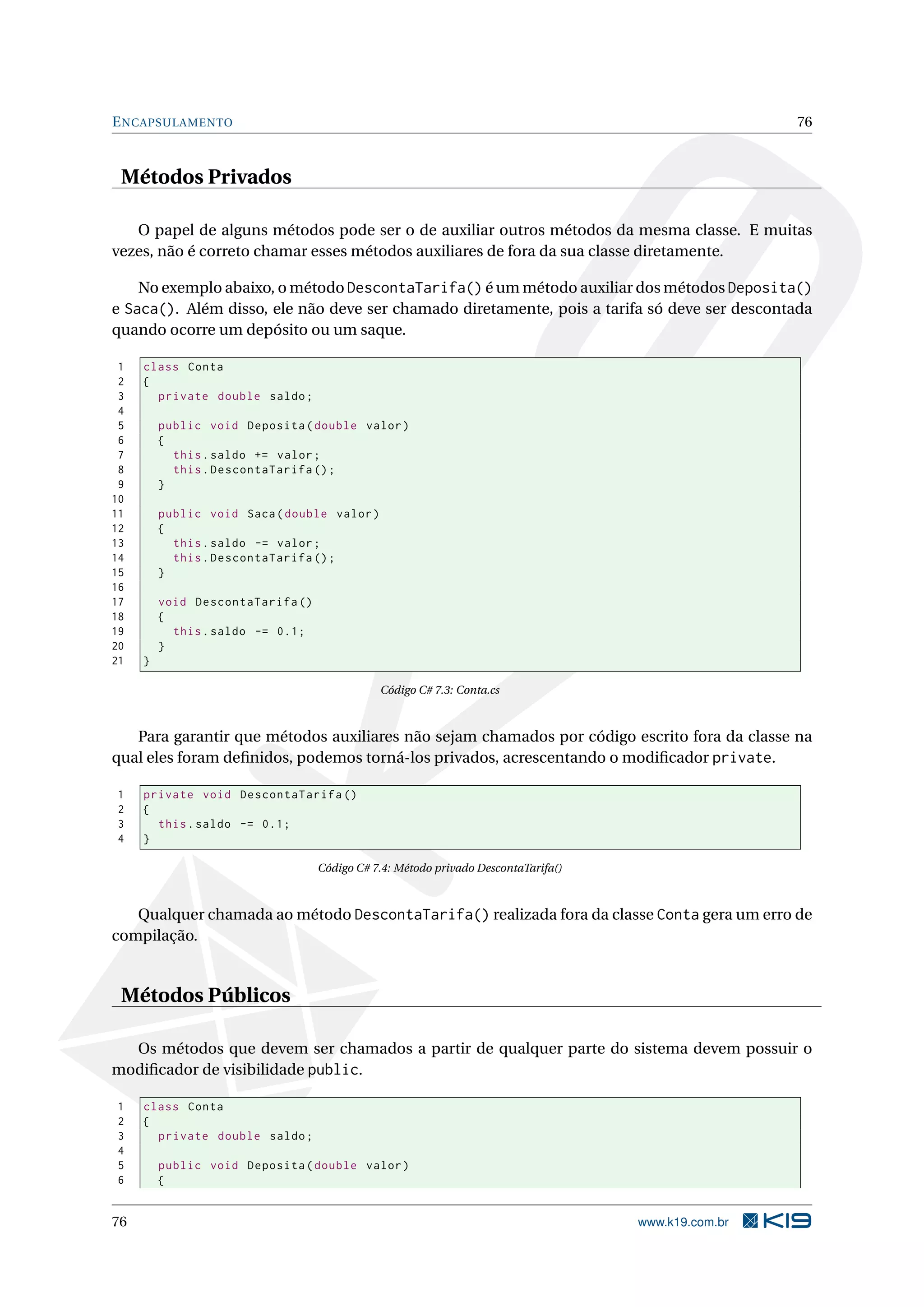 ENCAPSULAMENTO 76
Métodos Privados
O papel de alguns métodos pode ser o de auxiliar outros métodos da mesma classe. E muitas
vezes, não é correto chamar esses métodos auxiliares de fora da sua classe diretamente.
No exemplo abaixo, o método DescontaTarifa() é um método auxiliar dos métodos Deposita()
e Saca(). Além disso, ele não deve ser chamado diretamente, pois a tarifa só deve ser descontada
quando ocorre um depósito ou um saque.
1 class Conta
2 {
3 private double saldo;
4
5 public void Deposita(double valor)
6 {
7 this.saldo += valor;
8 this.DescontaTarifa ();
9 }
10
11 public void Saca(double valor)
12 {
13 this.saldo -= valor;
14 this.DescontaTarifa ();
15 }
16
17 void DescontaTarifa ()
18 {
19 this.saldo -= 0.1;
20 }
21 }
Código C# 7.3: Conta.cs
Para garantir que métodos auxiliares não sejam chamados por código escrito fora da classe na
qual eles foram deﬁnidos, podemos torná-los privados, acrescentando o modiﬁcador private.
1 private void DescontaTarifa ()
2 {
3 this.saldo -= 0.1;
4 }
Código C# 7.4: Método privado DescontaTarifa()
Qualquer chamada ao método DescontaTarifa() realizada fora da classe Conta gera um erro de
compilação.
Métodos Públicos
Os métodos que devem ser chamados a partir de qualquer parte do sistema devem possuir o
modiﬁcador de visibilidade public.
1 class Conta
2 {
3 private double saldo;
4
5 public void Deposita(double valor)
6 {
76 www.k19.com.br
 
