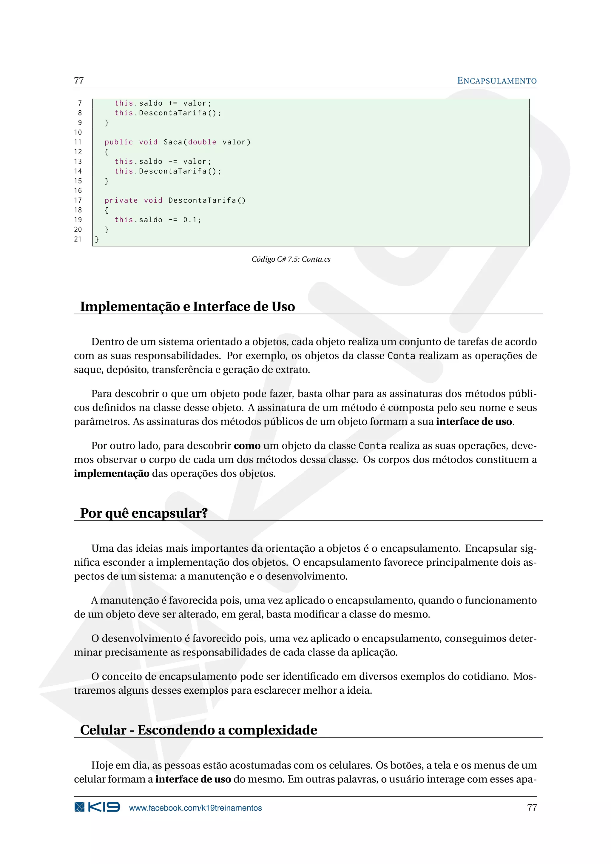 77 ENCAPSULAMENTO
7 this.saldo += valor;
8 this.DescontaTarifa ();
9 }
10
11 public void Saca(double valor)
12 {
13 this.saldo -= valor;
14 this.DescontaTarifa ();
15 }
16
17 private void DescontaTarifa ()
18 {
19 this.saldo -= 0.1;
20 }
21 }
Código C# 7.5: Conta.cs
Implementação e Interface de Uso
Dentro de um sistema orientado a objetos, cada objeto realiza um conjunto de tarefas de acordo
com as suas responsabilidades. Por exemplo, os objetos da classe Conta realizam as operações de
saque, depósito, transferência e geração de extrato.
Para descobrir o que um objeto pode fazer, basta olhar para as assinaturas dos métodos públi-
cos deﬁnidos na classe desse objeto. A assinatura de um método é composta pelo seu nome e seus
parâmetros. As assinaturas dos métodos públicos de um objeto formam a sua interface de uso.
Por outro lado, para descobrir como um objeto da classe Conta realiza as suas operações, deve-
mos observar o corpo de cada um dos métodos dessa classe. Os corpos dos métodos constituem a
implementação das operações dos objetos.
Por quê encapsular?
Uma das ideias mais importantes da orientação a objetos é o encapsulamento. Encapsular sig-
niﬁca esconder a implementação dos objetos. O encapsulamento favorece principalmente dois as-
pectos de um sistema: a manutenção e o desenvolvimento.
A manutenção é favorecida pois, uma vez aplicado o encapsulamento, quando o funcionamento
de um objeto deve ser alterado, em geral, basta modiﬁcar a classe do mesmo.
O desenvolvimento é favorecido pois, uma vez aplicado o encapsulamento, conseguimos deter-
minar precisamente as responsabilidades de cada classe da aplicação.
O conceito de encapsulamento pode ser identiﬁcado em diversos exemplos do cotidiano. Mos-
traremos alguns desses exemplos para esclarecer melhor a ideia.
Celular - Escondendo a complexidade
Hoje em dia, as pessoas estão acostumadas com os celulares. Os botões, a tela e os menus de um
celular formam a interface de uso do mesmo. Em outras palavras, o usuário interage com esses apa-
www.facebook.com/k19treinamentos 77
 