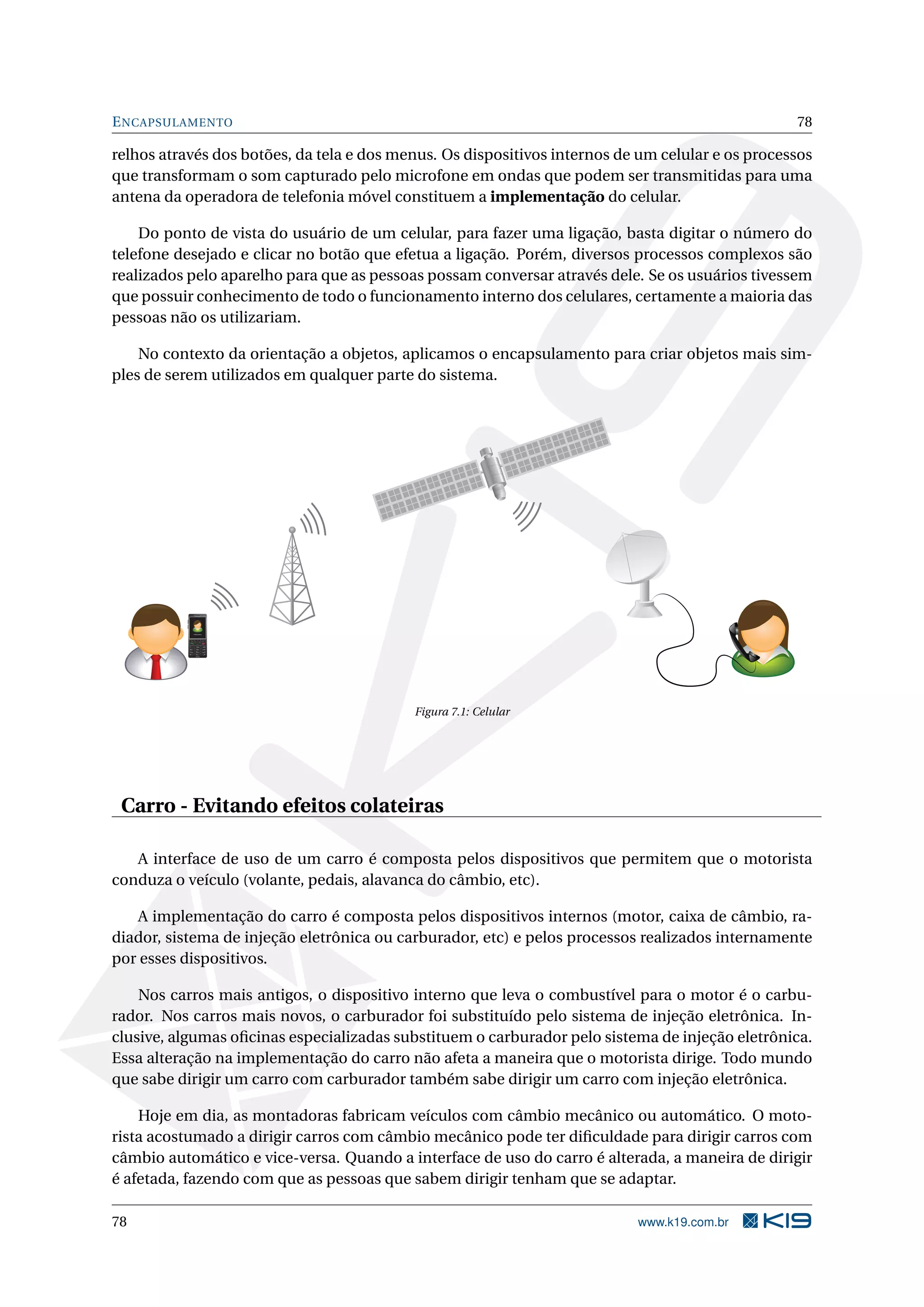 ENCAPSULAMENTO 78
relhos através dos botões, da tela e dos menus. Os dispositivos internos de um celular e os processos
que transformam o som capturado pelo microfone em ondas que podem ser transmitidas para uma
antena da operadora de telefonia móvel constituem a implementação do celular.
Do ponto de vista do usuário de um celular, para fazer uma ligação, basta digitar o número do
telefone desejado e clicar no botão que efetua a ligação. Porém, diversos processos complexos são
realizados pelo aparelho para que as pessoas possam conversar através dele. Se os usuários tivessem
que possuir conhecimento de todo o funcionamento interno dos celulares, certamente a maioria das
pessoas não os utilizariam.
No contexto da orientação a objetos, aplicamos o encapsulamento para criar objetos mais sim-
ples de serem utilizados em qualquer parte do sistema.
Calling Maria
Figura 7.1: Celular
Carro - Evitando efeitos colateiras
A interface de uso de um carro é composta pelos dispositivos que permitem que o motorista
conduza o veículo (volante, pedais, alavanca do câmbio, etc).
A implementação do carro é composta pelos dispositivos internos (motor, caixa de câmbio, ra-
diador, sistema de injeção eletrônica ou carburador, etc) e pelos processos realizados internamente
por esses dispositivos.
Nos carros mais antigos, o dispositivo interno que leva o combustível para o motor é o carbu-
rador. Nos carros mais novos, o carburador foi substituído pelo sistema de injeção eletrônica. In-
clusive, algumas oﬁcinas especializadas substituem o carburador pelo sistema de injeção eletrônica.
Essa alteração na implementação do carro não afeta a maneira que o motorista dirige. Todo mundo
que sabe dirigir um carro com carburador também sabe dirigir um carro com injeção eletrônica.
Hoje em dia, as montadoras fabricam veículos com câmbio mecânico ou automático. O moto-
rista acostumado a dirigir carros com câmbio mecânico pode ter diﬁculdade para dirigir carros com
câmbio automático e vice-versa. Quando a interface de uso do carro é alterada, a maneira de dirigir
é afetada, fazendo com que as pessoas que sabem dirigir tenham que se adaptar.
78 www.k19.com.br
 