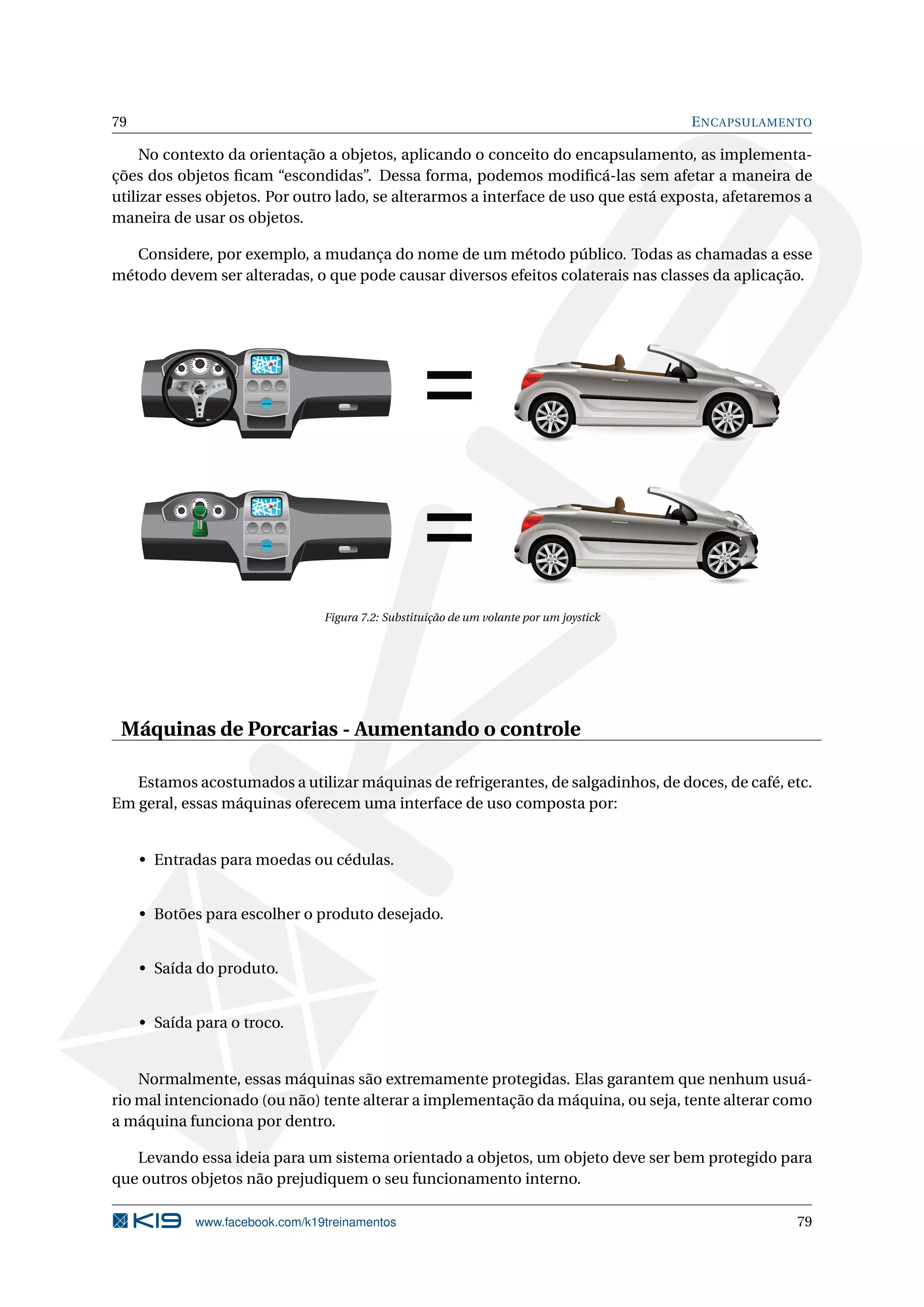 79 ENCAPSULAMENTO
No contexto da orientação a objetos, aplicando o conceito do encapsulamento, as implementa-
ções dos objetos ﬁcam “escondidas”. Dessa forma, podemos modiﬁcá-las sem afetar a maneira de
utilizar esses objetos. Por outro lado, se alterarmos a interface de uso que está exposta, afetaremos a
maneira de usar os objetos.
Considere, por exemplo, a mudança do nome de um método público. Todas as chamadas a esse
método devem ser alteradas, o que pode causar diversos efeitos colaterais nas classes da aplicação.
12:30
12:30
=
=
Figura 7.2: Substituição de um volante por um joystick
Máquinas de Porcarias - Aumentando o controle
Estamos acostumados a utilizar máquinas de refrigerantes, de salgadinhos, de doces, de café, etc.
Em geral, essas máquinas oferecem uma interface de uso composta por:
• Entradas para moedas ou cédulas.
• Botões para escolher o produto desejado.
• Saída do produto.
• Saída para o troco.
Normalmente, essas máquinas são extremamente protegidas. Elas garantem que nenhum usuá-
rio mal intencionado (ou não) tente alterar a implementação da máquina, ou seja, tente alterar como
a máquina funciona por dentro.
Levando essa ideia para um sistema orientado a objetos, um objeto deve ser bem protegido para
que outros objetos não prejudiquem o seu funcionamento interno.
www.facebook.com/k19treinamentos 79
 