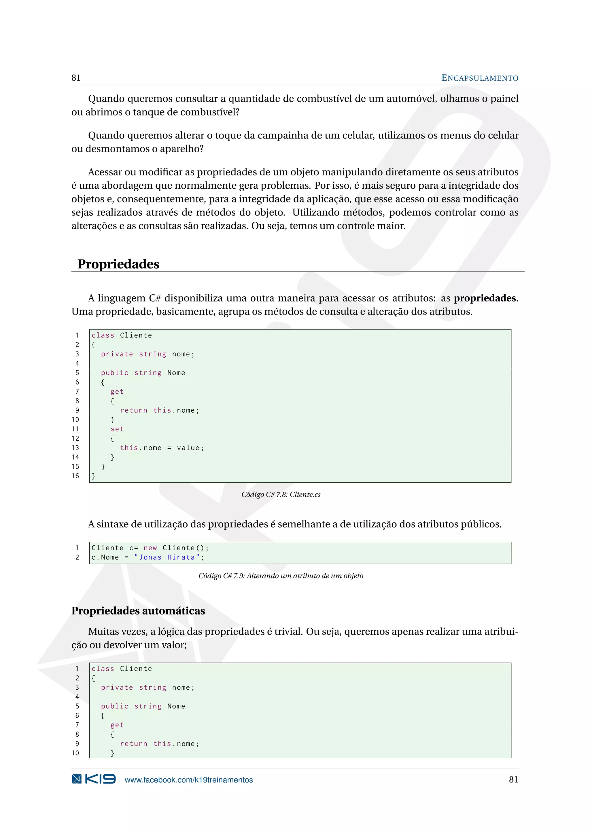 81 ENCAPSULAMENTO
Quando queremos consultar a quantidade de combustível de um automóvel, olhamos o painel
ou abrimos o tanque de combustível?
Quando queremos alterar o toque da campainha de um celular, utilizamos os menus do celular
ou desmontamos o aparelho?
Acessar ou modiﬁcar as propriedades de um objeto manipulando diretamente os seus atributos
é uma abordagem que normalmente gera problemas. Por isso, é mais seguro para a integridade dos
objetos e, consequentemente, para a integridade da aplicação, que esse acesso ou essa modiﬁcação
sejas realizados através de métodos do objeto. Utilizando métodos, podemos controlar como as
alterações e as consultas são realizadas. Ou seja, temos um controle maior.
Propriedades
A linguagem C# disponibiliza uma outra maneira para acessar os atributos: as propriedades.
Uma propriedade, basicamente, agrupa os métodos de consulta e alteração dos atributos.
1 class Cliente
2 {
3 private string nome;
4
5 public string Nome
6 {
7 get
8 {
9 return this.nome;
10 }
11 set
12 {
13 this.nome = value;
14 }
15 }
16 }
Código C# 7.8: Cliente.cs
A sintaxe de utilização das propriedades é semelhante a de utilização dos atributos públicos.
1 Cliente c= new Cliente ();
2 c.Nome = "Jonas Hirata";
Código C# 7.9: Alterando um atributo de um objeto
Propriedades automáticas
Muitas vezes, a lógica das propriedades é trivial. Ou seja, queremos apenas realizar uma atribui-
ção ou devolver um valor;
1 class Cliente
2 {
3 private string nome;
4
5 public string Nome
6 {
7 get
8 {
9 return this.nome;
10 }
www.facebook.com/k19treinamentos 81
 