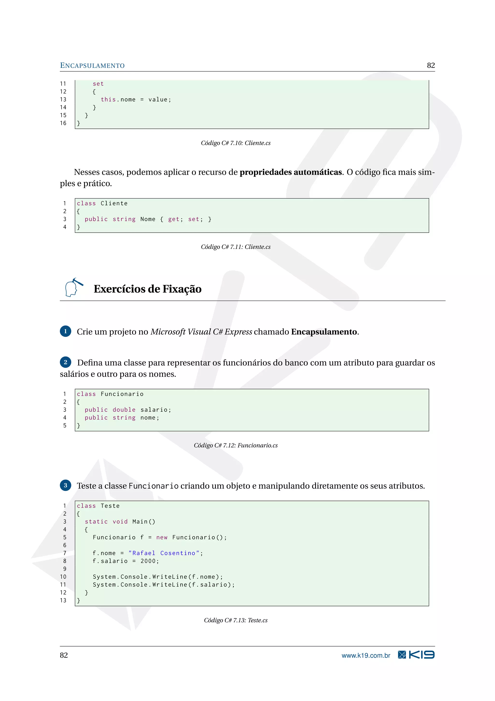 ENCAPSULAMENTO 82
11 set
12 {
13 this.nome = value;
14 }
15 }
16 }
Código C# 7.10: Cliente.cs
Nesses casos, podemos aplicar o recurso de propriedades automáticas. O código ﬁca mais sim-
ples e prático.
1 class Cliente
2 {
3 public string Nome { get; set; }
4 }
Código C# 7.11: Cliente.cs
Exercícios de Fixação
1 Crie um projeto no Microsoft Visual C# Express chamado Encapsulamento.
2 Deﬁna uma classe para representar os funcionários do banco com um atributo para guardar os
salários e outro para os nomes.
1 class Funcionario
2 {
3 public double salario;
4 public string nome;
5 }
Código C# 7.12: Funcionario.cs
3 Teste a classe Funcionario criando um objeto e manipulando diretamente os seus atributos.
1 class Teste
2 {
3 static void Main()
4 {
5 Funcionario f = new Funcionario ();
6
7 f.nome = "Rafael Cosentino";
8 f.salario = 2000;
9
10 System.Console.WriteLine(f.nome);
11 System.Console.WriteLine(f.salario);
12 }
13 }
Código C# 7.13: Teste.cs
82 www.k19.com.br
 
