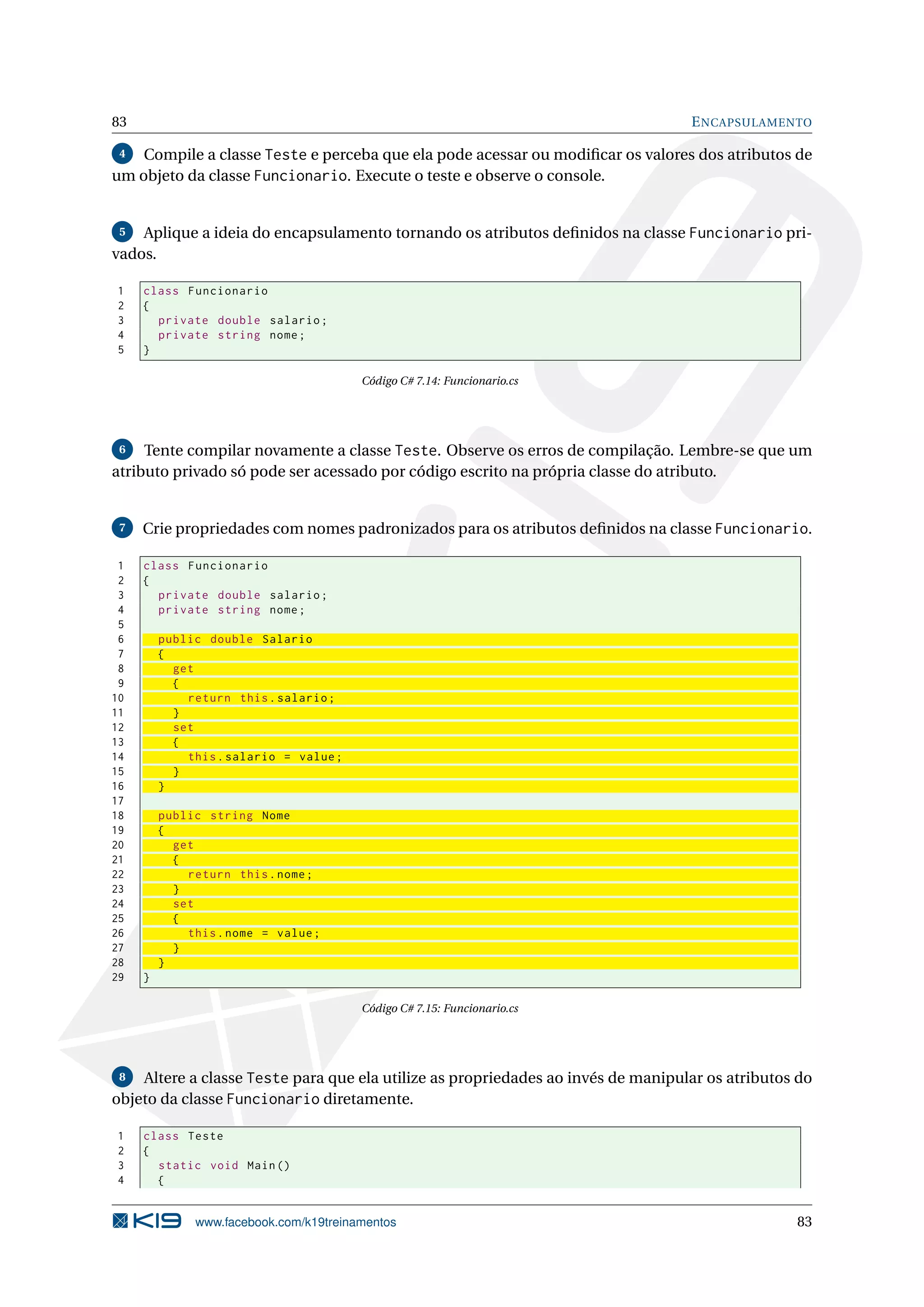 83 ENCAPSULAMENTO
4 Compile a classe Teste e perceba que ela pode acessar ou modiﬁcar os valores dos atributos de
um objeto da classe Funcionario. Execute o teste e observe o console.
5 Aplique a ideia do encapsulamento tornando os atributos deﬁnidos na classe Funcionario pri-
vados.
1 class Funcionario
2 {
3 private double salario;
4 private string nome;
5 }
Código C# 7.14: Funcionario.cs
6 Tente compilar novamente a classe Teste. Observe os erros de compilação. Lembre-se que um
atributo privado só pode ser acessado por código escrito na própria classe do atributo.
7 Crie propriedades com nomes padronizados para os atributos deﬁnidos na classe Funcionario.
1 class Funcionario
2 {
3 private double salario;
4 private string nome;
5
6 public double Salario
7 {
8 get
9 {
10 return this.salario;
11 }
12 set
13 {
14 this.salario = value;
15 }
16 }
17
18 public string Nome
19 {
20 get
21 {
22 return this.nome;
23 }
24 set
25 {
26 this.nome = value;
27 }
28 }
29 }
Código C# 7.15: Funcionario.cs
8 Altere a classe Teste para que ela utilize as propriedades ao invés de manipular os atributos do
objeto da classe Funcionario diretamente.
1 class Teste
2 {
3 static void Main()
4 {
www.facebook.com/k19treinamentos 83
 