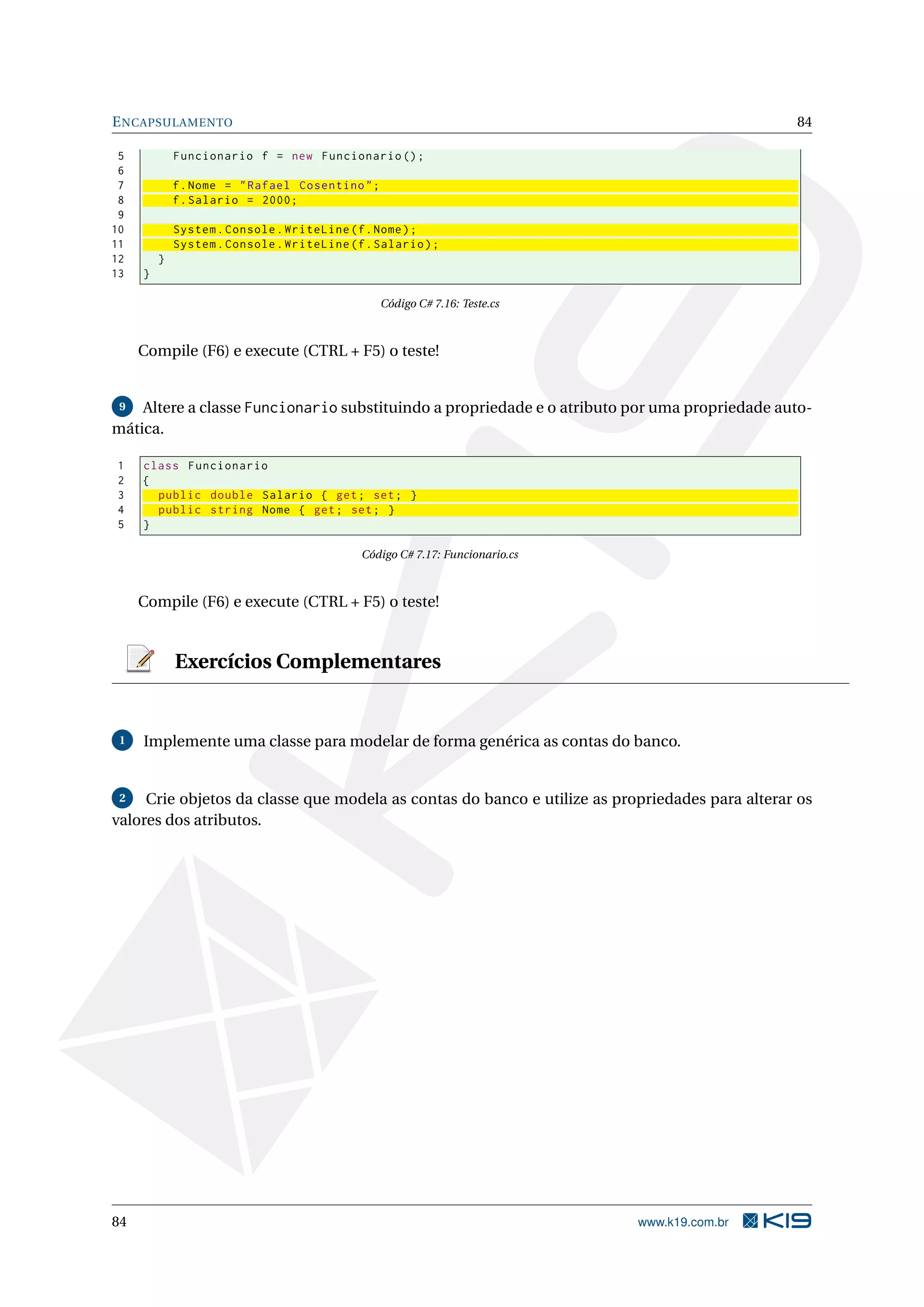 ENCAPSULAMENTO 84
5 Funcionario f = new Funcionario ();
6
7 f.Nome = "Rafael Cosentino";
8 f.Salario = 2000;
9
10 System.Console.WriteLine(f.Nome);
11 System.Console.WriteLine(f.Salario);
12 }
13 }
Código C# 7.16: Teste.cs
Compile (F6) e execute (CTRL + F5) o teste!
9 Altere a classe Funcionario substituindo a propriedade e o atributo por uma propriedade auto-
mática.
1 class Funcionario
2 {
3 public double Salario { get; set; }
4 public string Nome { get; set; }
5 }
Código C# 7.17: Funcionario.cs
Compile (F6) e execute (CTRL + F5) o teste!
Exercícios Complementares
1 Implemente uma classe para modelar de forma genérica as contas do banco.
2 Crie objetos da classe que modela as contas do banco e utilize as propriedades para alterar os
valores dos atributos.
84 www.k19.com.br
 