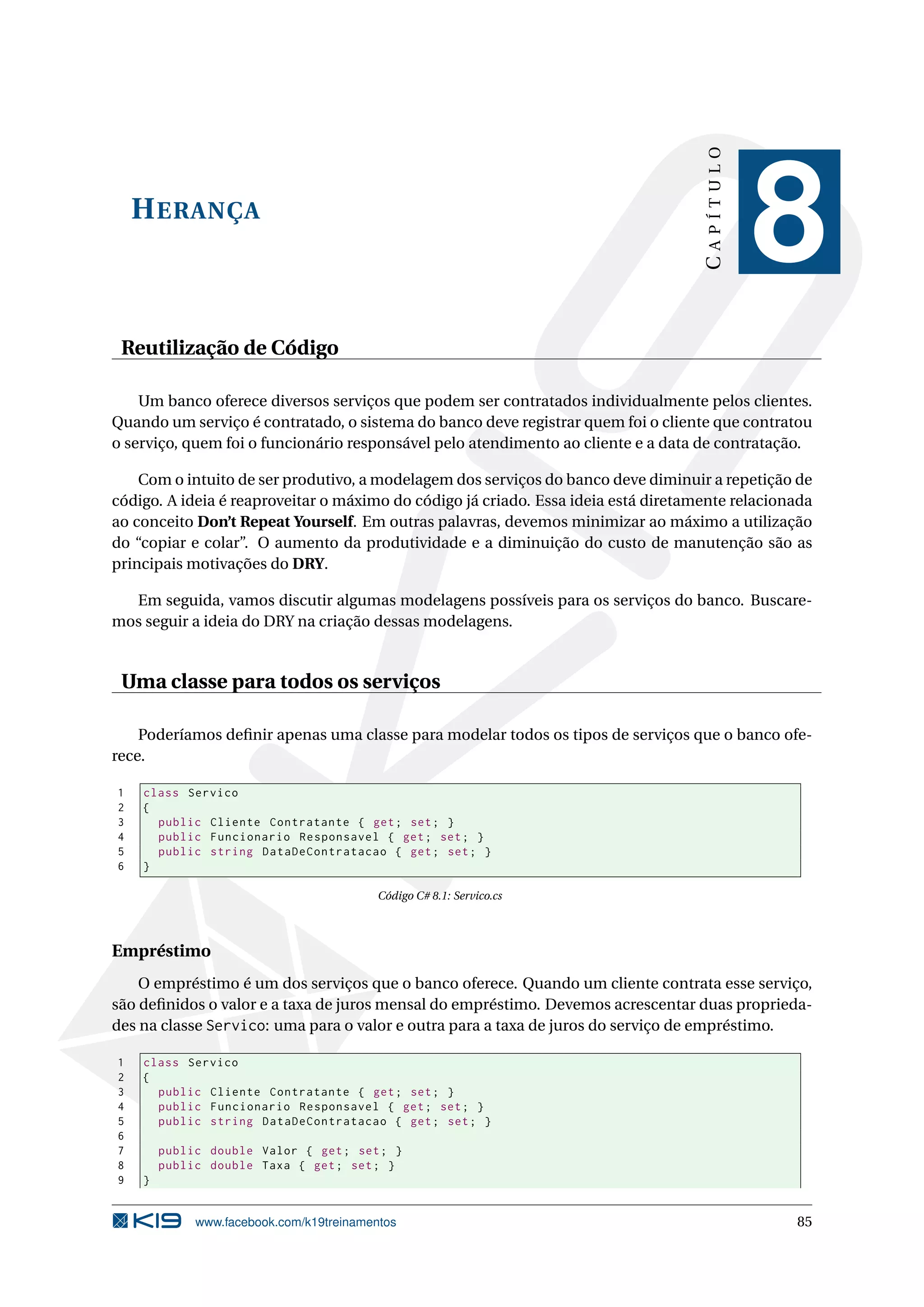 HERANÇA
CAPÍTULO
8
Reutilização de Código
Um banco oferece diversos serviços que podem ser contratados individualmente pelos clientes.
Quando um serviço é contratado, o sistema do banco deve registrar quem foi o cliente que contratou
o serviço, quem foi o funcionário responsável pelo atendimento ao cliente e a data de contratação.
Com o intuito de ser produtivo, a modelagem dos serviços do banco deve diminuir a repetição de
código. A ideia é reaproveitar o máximo do código já criado. Essa ideia está diretamente relacionada
ao conceito Don’t Repeat Yourself. Em outras palavras, devemos minimizar ao máximo a utilização
do “copiar e colar”. O aumento da produtividade e a diminuição do custo de manutenção são as
principais motivações do DRY.
Em seguida, vamos discutir algumas modelagens possíveis para os serviços do banco. Buscare-
mos seguir a ideia do DRY na criação dessas modelagens.
Uma classe para todos os serviços
Poderíamos deﬁnir apenas uma classe para modelar todos os tipos de serviços que o banco ofe-
rece.
1 class Servico
2 {
3 public Cliente Contratante { get; set; }
4 public Funcionario Responsavel { get; set; }
5 public string DataDeContratacao { get; set; }
6 }
Código C# 8.1: Servico.cs
Empréstimo
O empréstimo é um dos serviços que o banco oferece. Quando um cliente contrata esse serviço,
são deﬁnidos o valor e a taxa de juros mensal do empréstimo. Devemos acrescentar duas proprieda-
des na classe Servico: uma para o valor e outra para a taxa de juros do serviço de empréstimo.
1 class Servico
2 {
3 public Cliente Contratante { get; set; }
4 public Funcionario Responsavel { get; set; }
5 public string DataDeContratacao { get; set; }
6
7 public double Valor { get; set; }
8 public double Taxa { get; set; }
9 }
www.facebook.com/k19treinamentos 85
 
