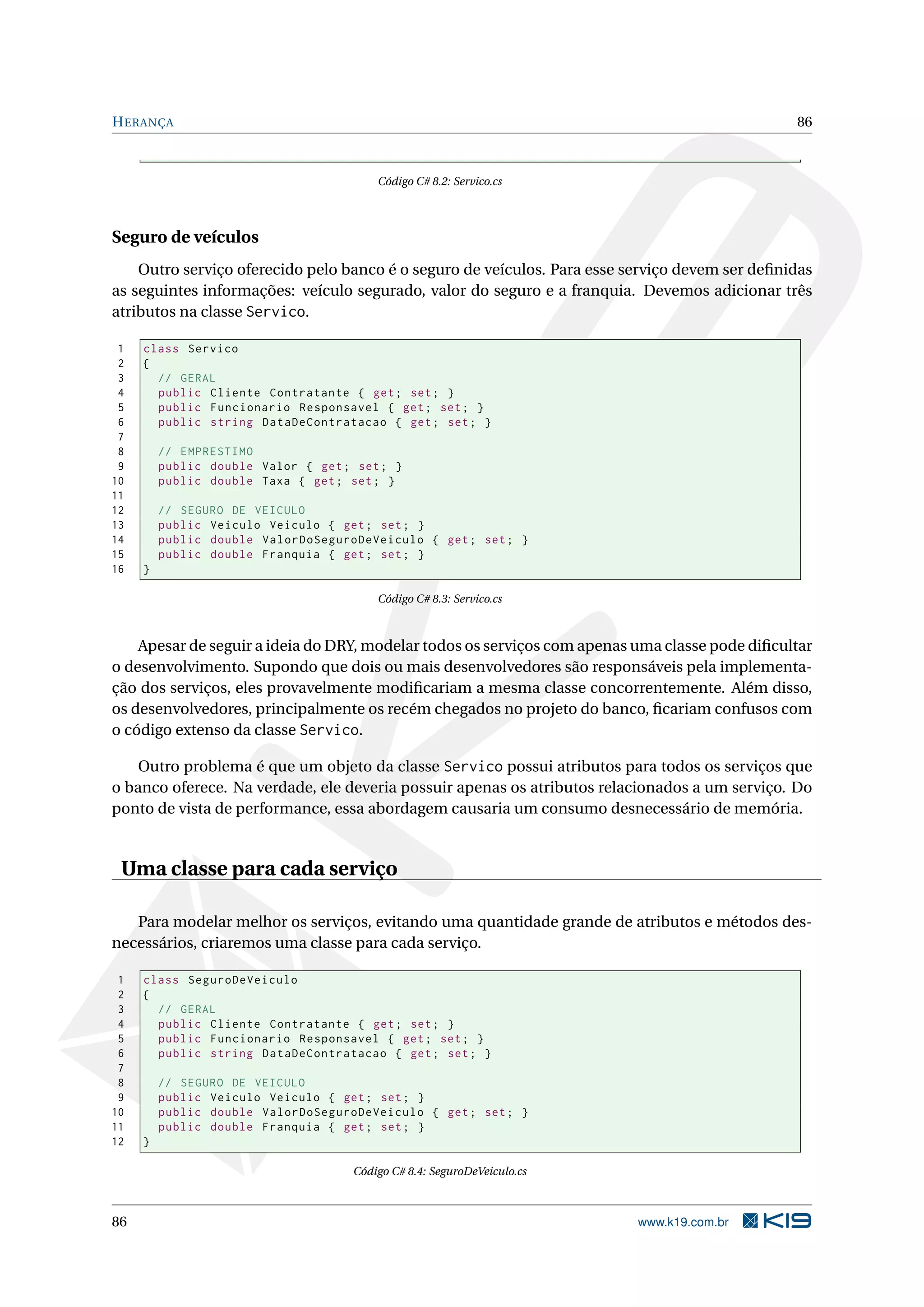 HERANÇA 86
Código C# 8.2: Servico.cs
Seguro de veículos
Outro serviço oferecido pelo banco é o seguro de veículos. Para esse serviço devem ser deﬁnidas
as seguintes informações: veículo segurado, valor do seguro e a franquia. Devemos adicionar três
atributos na classe Servico.
1 class Servico
2 {
3 // GERAL
4 public Cliente Contratante { get; set; }
5 public Funcionario Responsavel { get; set; }
6 public string DataDeContratacao { get; set; }
7
8 // EMPRESTIMO
9 public double Valor { get; set; }
10 public double Taxa { get; set; }
11
12 // SEGURO DE VEICULO
13 public Veiculo Veiculo { get; set; }
14 public double ValorDoSeguroDeVeiculo { get; set; }
15 public double Franquia { get; set; }
16 }
Código C# 8.3: Servico.cs
Apesar de seguir a ideia do DRY, modelar todos os serviços com apenas uma classe pode diﬁcultar
o desenvolvimento. Supondo que dois ou mais desenvolvedores são responsáveis pela implementa-
ção dos serviços, eles provavelmente modiﬁcariam a mesma classe concorrentemente. Além disso,
os desenvolvedores, principalmente os recém chegados no projeto do banco, ﬁcariam confusos com
o código extenso da classe Servico.
Outro problema é que um objeto da classe Servico possui atributos para todos os serviços que
o banco oferece. Na verdade, ele deveria possuir apenas os atributos relacionados a um serviço. Do
ponto de vista de performance, essa abordagem causaria um consumo desnecessário de memória.
Uma classe para cada serviço
Para modelar melhor os serviços, evitando uma quantidade grande de atributos e métodos des-
necessários, criaremos uma classe para cada serviço.
1 class SeguroDeVeiculo
2 {
3 // GERAL
4 public Cliente Contratante { get; set; }
5 public Funcionario Responsavel { get; set; }
6 public string DataDeContratacao { get; set; }
7
8 // SEGURO DE VEICULO
9 public Veiculo Veiculo { get; set; }
10 public double ValorDoSeguroDeVeiculo { get; set; }
11 public double Franquia { get; set; }
12 }
Código C# 8.4: SeguroDeVeiculo.cs
86 www.k19.com.br
 