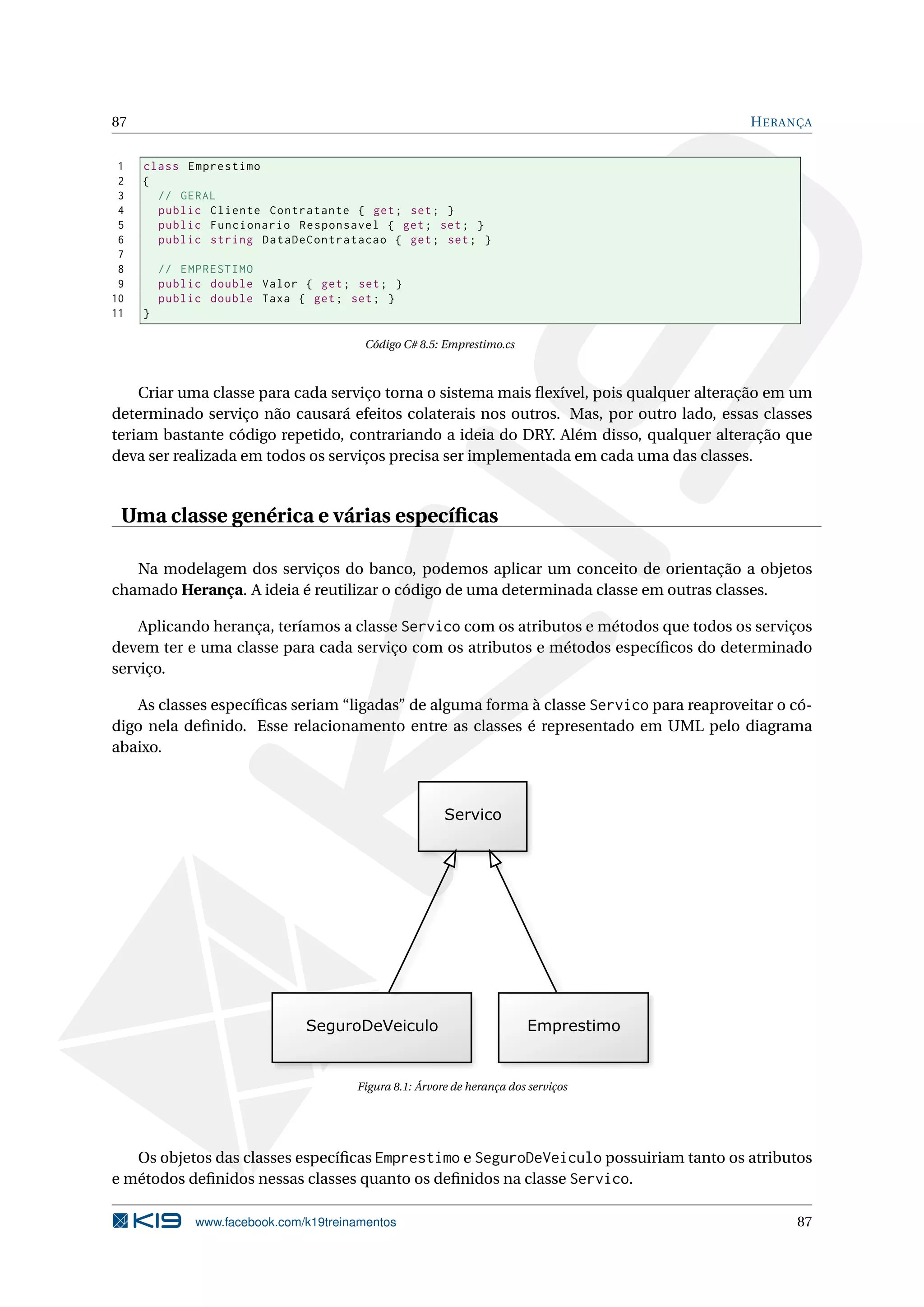 87 HERANÇA
1 class Emprestimo
2 {
3 // GERAL
4 public Cliente Contratante { get; set; }
5 public Funcionario Responsavel { get; set; }
6 public string DataDeContratacao { get; set; }
7
8 // EMPRESTIMO
9 public double Valor { get; set; }
10 public double Taxa { get; set; }
11 }
Código C# 8.5: Emprestimo.cs
Criar uma classe para cada serviço torna o sistema mais ﬂexível, pois qualquer alteração em um
determinado serviço não causará efeitos colaterais nos outros. Mas, por outro lado, essas classes
teriam bastante código repetido, contrariando a ideia do DRY. Além disso, qualquer alteração que
deva ser realizada em todos os serviços precisa ser implementada em cada uma das classes.
Uma classe genérica e várias especíﬁcas
Na modelagem dos serviços do banco, podemos aplicar um conceito de orientação a objetos
chamado Herança. A ideia é reutilizar o código de uma determinada classe em outras classes.
Aplicando herança, teríamos a classe Servico com os atributos e métodos que todos os serviços
devem ter e uma classe para cada serviço com os atributos e métodos especíﬁcos do determinado
serviço.
As classes especíﬁcas seriam “ligadas” de alguma forma à classe Servico para reaproveitar o có-
digo nela deﬁnido. Esse relacionamento entre as classes é representado em UML pelo diagrama
abaixo.
Figura 8.1: Árvore de herança dos serviços
Os objetos das classes especíﬁcas Emprestimo e SeguroDeVeiculo possuiriam tanto os atributos
e métodos deﬁnidos nessas classes quanto os deﬁnidos na classe Servico.
www.facebook.com/k19treinamentos 87
 
