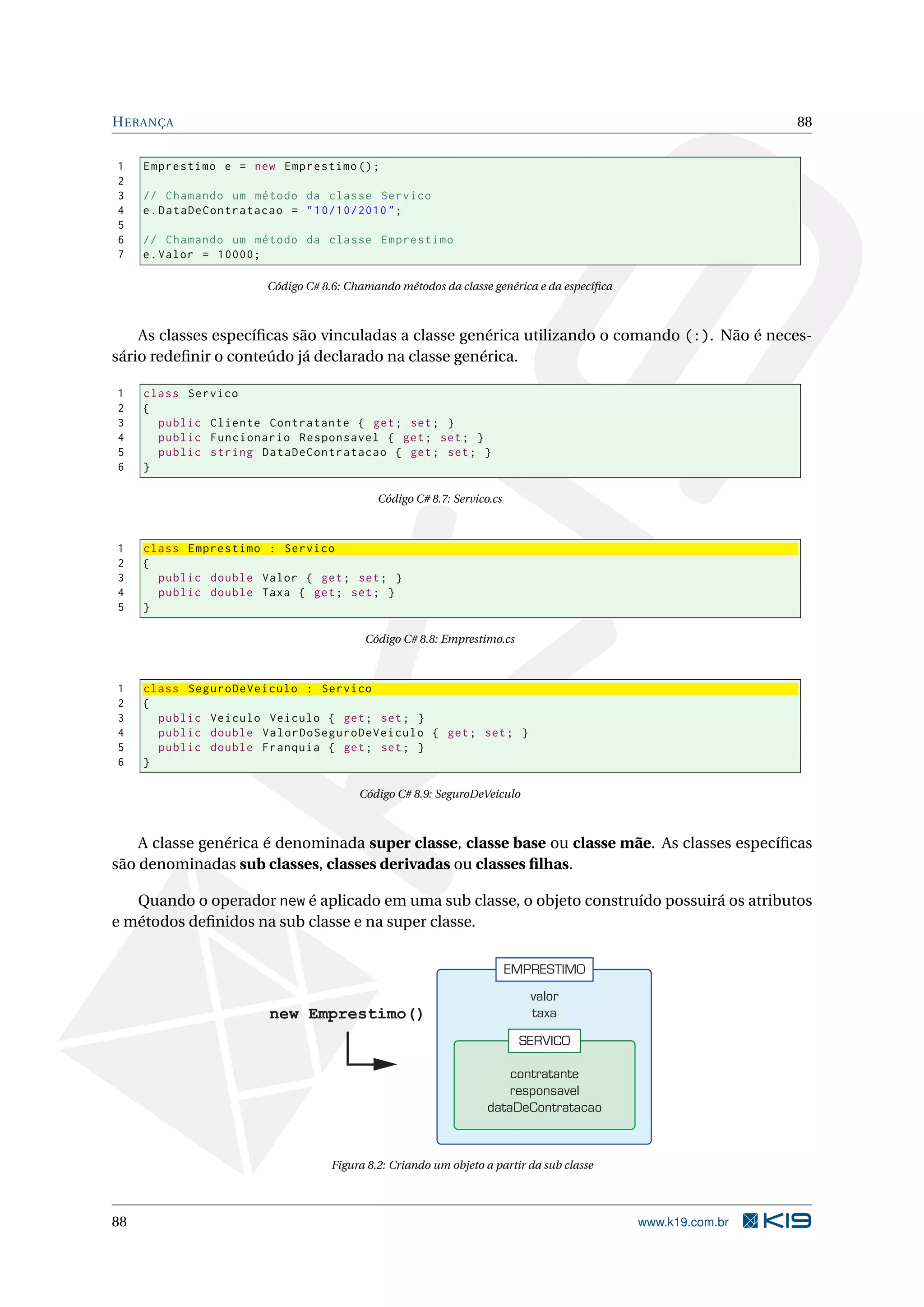HERANÇA 88
1 Emprestimo e = new Emprestimo ();
2
3 // Chamando um método da classe Servico
4 e.DataDeContratacao = "10/10/2010";
5
6 // Chamando um método da classe Emprestimo
7 e.Valor = 10000;
Código C# 8.6: Chamando métodos da classe genérica e da especíﬁca
As classes especíﬁcas são vinculadas a classe genérica utilizando o comando (:). Não é neces-
sário redeﬁnir o conteúdo já declarado na classe genérica.
1 class Servico
2 {
3 public Cliente Contratante { get; set; }
4 public Funcionario Responsavel { get; set; }
5 public string DataDeContratacao { get; set; }
6 }
Código C# 8.7: Servico.cs
1 class Emprestimo : Servico
2 {
3 public double Valor { get; set; }
4 public double Taxa { get; set; }
5 }
Código C# 8.8: Emprestimo.cs
1 class SeguroDeVeiculo : Servico
2 {
3 public Veiculo Veiculo { get; set; }
4 public double ValorDoSeguroDeVeiculo { get; set; }
5 public double Franquia { get; set; }
6 }
Código C# 8.9: SeguroDeVeiculo
A classe genérica é denominada super classe, classe base ou classe mãe. As classes especíﬁcas
são denominadas sub classes, classes derivadas ou classes ﬁlhas.
Quando o operador new é aplicado em uma sub classe, o objeto construído possuirá os atributos
e métodos deﬁnidos na sub classe e na super classe.
EMPRESTIMO
valor
taxa
SERVICO
contratante
responsavel
dataDeContratacao
new Emprestimo()
Figura 8.2: Criando um objeto a partir da sub classe
88 www.k19.com.br
 