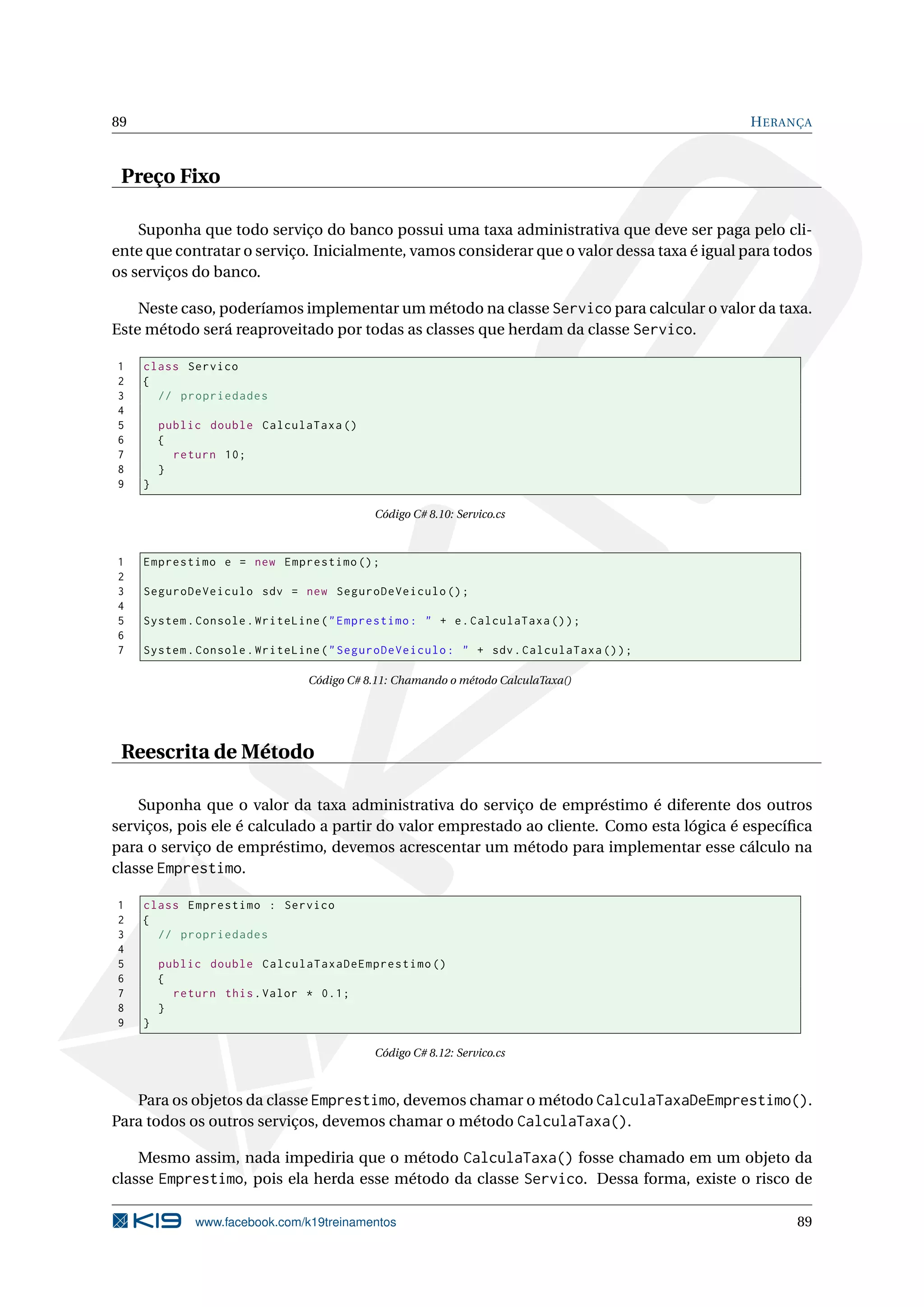89 HERANÇA
Preço Fixo
Suponha que todo serviço do banco possui uma taxa administrativa que deve ser paga pelo cli-
ente que contratar o serviço. Inicialmente, vamos considerar que o valor dessa taxa é igual para todos
os serviços do banco.
Neste caso, poderíamos implementar um método na classe Servico para calcular o valor da taxa.
Este método será reaproveitado por todas as classes que herdam da classe Servico.
1 class Servico
2 {
3 // propriedades
4
5 public double CalculaTaxa ()
6 {
7 return 10;
8 }
9 }
Código C# 8.10: Servico.cs
1 Emprestimo e = new Emprestimo ();
2
3 SeguroDeVeiculo sdv = new SeguroDeVeiculo ();
4
5 System.Console.WriteLine("Emprestimo: " + e.CalculaTaxa ());
6
7 System.Console.WriteLine("SeguroDeVeiculo: " + sdv.CalculaTaxa ());
Código C# 8.11: Chamando o método CalculaTaxa()
Reescrita de Método
Suponha que o valor da taxa administrativa do serviço de empréstimo é diferente dos outros
serviços, pois ele é calculado a partir do valor emprestado ao cliente. Como esta lógica é especíﬁca
para o serviço de empréstimo, devemos acrescentar um método para implementar esse cálculo na
classe Emprestimo.
1 class Emprestimo : Servico
2 {
3 // propriedades
4
5 public double CalculaTaxaDeEmprestimo ()
6 {
7 return this.Valor * 0.1;
8 }
9 }
Código C# 8.12: Servico.cs
Para os objetos da classe Emprestimo, devemos chamar o método CalculaTaxaDeEmprestimo().
Para todos os outros serviços, devemos chamar o método CalculaTaxa().
Mesmo assim, nada impediria que o método CalculaTaxa() fosse chamado em um objeto da
classe Emprestimo, pois ela herda esse método da classe Servico. Dessa forma, existe o risco de
www.facebook.com/k19treinamentos 89
 
