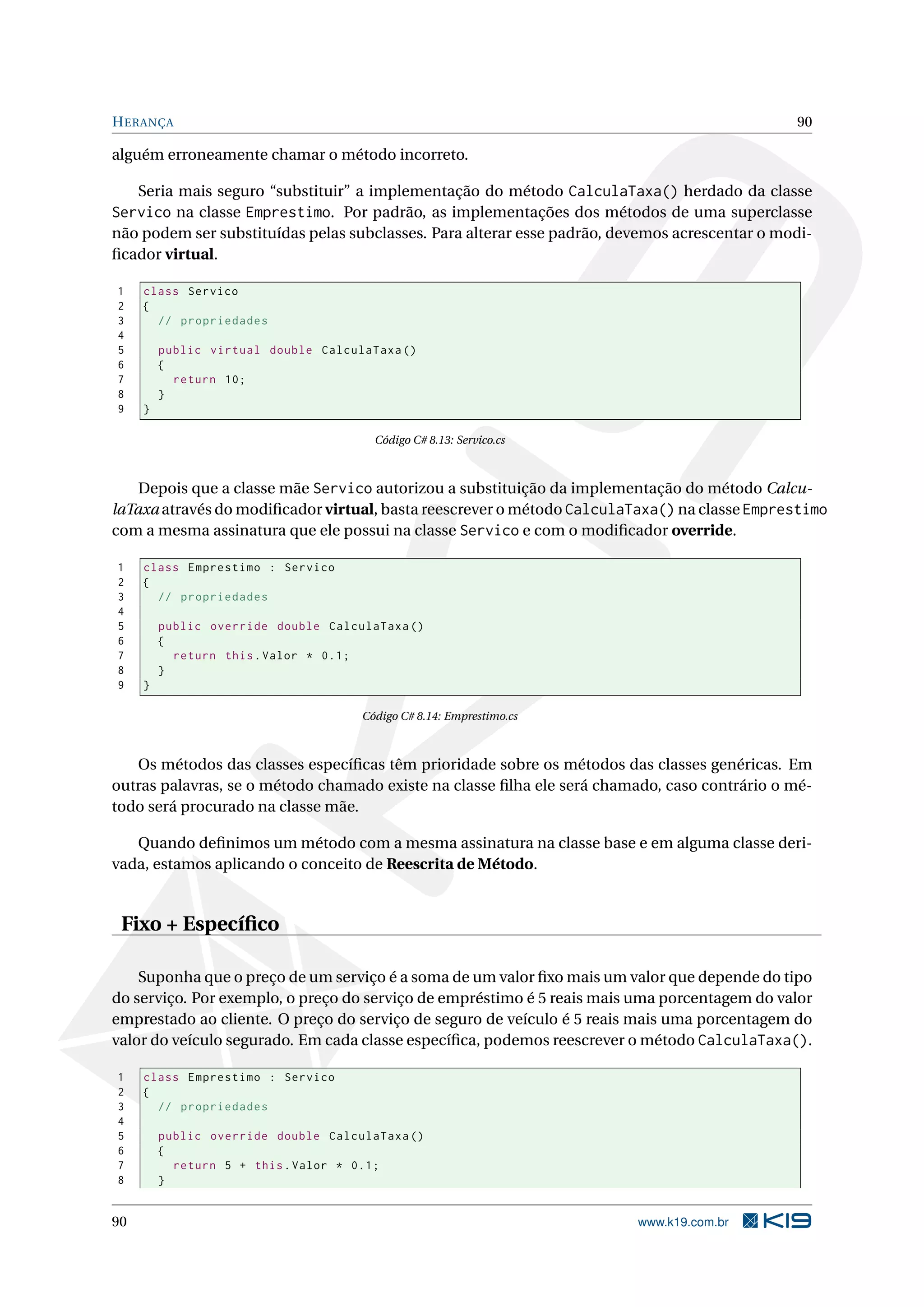 HERANÇA 90
alguém erroneamente chamar o método incorreto.
Seria mais seguro “substituir” a implementação do método CalculaTaxa() herdado da classe
Servico na classe Emprestimo. Por padrão, as implementações dos métodos de uma superclasse
não podem ser substituídas pelas subclasses. Para alterar esse padrão, devemos acrescentar o modi-
ﬁcador virtual.
1 class Servico
2 {
3 // propriedades
4
5 public virtual double CalculaTaxa ()
6 {
7 return 10;
8 }
9 }
Código C# 8.13: Servico.cs
Depois que a classe mãe Servico autorizou a substituição da implementação do método Calcu-
laTaxa através do modiﬁcador virtual, basta reescrever o método CalculaTaxa() na classe Emprestimo
com a mesma assinatura que ele possui na classe Servico e com o modiﬁcador override.
1 class Emprestimo : Servico
2 {
3 // propriedades
4
5 public override double CalculaTaxa ()
6 {
7 return this.Valor * 0.1;
8 }
9 }
Código C# 8.14: Emprestimo.cs
Os métodos das classes especíﬁcas têm prioridade sobre os métodos das classes genéricas. Em
outras palavras, se o método chamado existe na classe ﬁlha ele será chamado, caso contrário o mé-
todo será procurado na classe mãe.
Quando deﬁnimos um método com a mesma assinatura na classe base e em alguma classe deri-
vada, estamos aplicando o conceito de Reescrita de Método.
Fixo + Especíﬁco
Suponha que o preço de um serviço é a soma de um valor ﬁxo mais um valor que depende do tipo
do serviço. Por exemplo, o preço do serviço de empréstimo é 5 reais mais uma porcentagem do valor
emprestado ao cliente. O preço do serviço de seguro de veículo é 5 reais mais uma porcentagem do
valor do veículo segurado. Em cada classe especíﬁca, podemos reescrever o método CalculaTaxa().
1 class Emprestimo : Servico
2 {
3 // propriedades
4
5 public override double CalculaTaxa ()
6 {
7 return 5 + this.Valor * 0.1;
8 }
90 www.k19.com.br
 