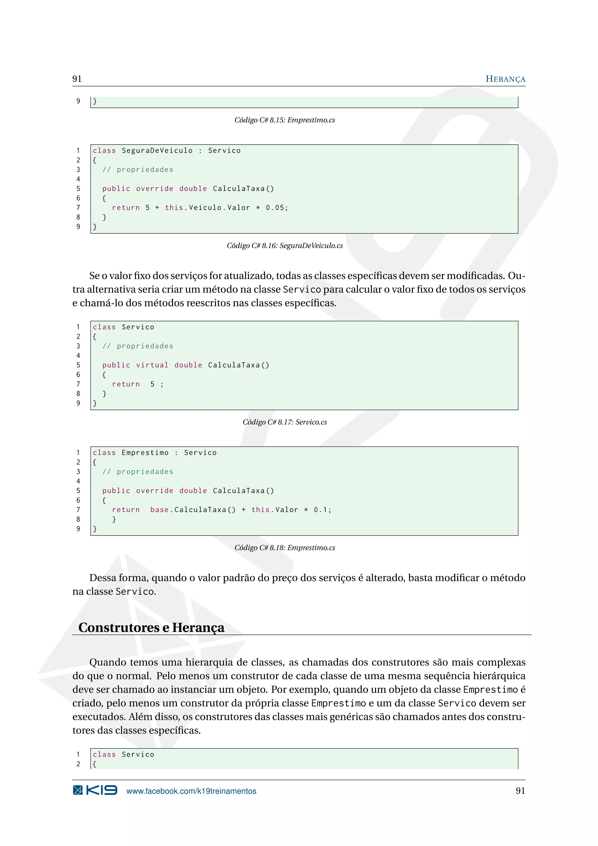 91 HERANÇA
9 }
Código C# 8.15: Emprestimo.cs
1 class SeguraDeVeiculo : Servico
2 {
3 // propriedades
4
5 public override double CalculaTaxa ()
6 {
7 return 5 + this.Veiculo.Valor * 0.05;
8 }
9 }
Código C# 8.16: SeguraDeVeiculo.cs
Se o valor ﬁxo dos serviços for atualizado, todas as classes especíﬁcas devem ser modiﬁcadas. Ou-
tra alternativa seria criar um método na classe Servico para calcular o valor ﬁxo de todos os serviços
e chamá-lo dos métodos reescritos nas classes especíﬁcas.
1 class Servico
2 {
3 // propriedades
4
5 public virtual double CalculaTaxa ()
6 {
7 return 5 ;
8 }
9 }
Código C# 8.17: Servico.cs
1 class Emprestimo : Servico
2 {
3 // propriedades
4
5 public override double CalculaTaxa ()
6 {
7 return base.CalculaTaxa () + this.Valor * 0.1;
8 }
9 }
Código C# 8.18: Emprestimo.cs
Dessa forma, quando o valor padrão do preço dos serviços é alterado, basta modiﬁcar o método
na classe Servico.
Construtores e Herança
Quando temos uma hierarquia de classes, as chamadas dos construtores são mais complexas
do que o normal. Pelo menos um construtor de cada classe de uma mesma sequência hierárquica
deve ser chamado ao instanciar um objeto. Por exemplo, quando um objeto da classe Emprestimo é
criado, pelo menos um construtor da própria classe Emprestimo e um da classe Servico devem ser
executados. Além disso, os construtores das classes mais genéricas são chamados antes dos constru-
tores das classes especíﬁcas.
1 class Servico
2 {
www.facebook.com/k19treinamentos 91
 