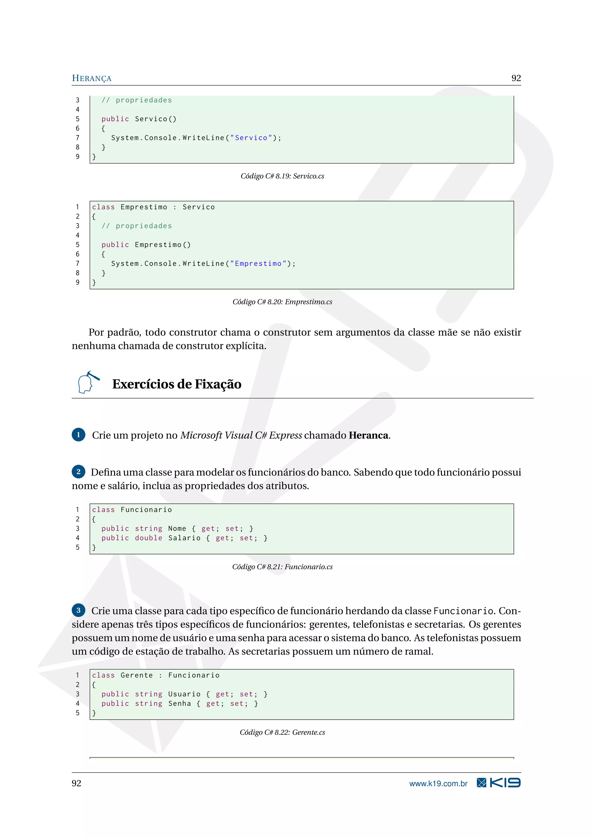 HERANÇA 92
3 // propriedades
4
5 public Servico ()
6 {
7 System.Console.WriteLine("Servico");
8 }
9 }
Código C# 8.19: Servico.cs
1 class Emprestimo : Servico
2 {
3 // propriedades
4
5 public Emprestimo ()
6 {
7 System.Console.WriteLine("Emprestimo");
8 }
9 }
Código C# 8.20: Emprestimo.cs
Por padrão, todo construtor chama o construtor sem argumentos da classe mãe se não existir
nenhuma chamada de construtor explícita.
Exercícios de Fixação
1 Crie um projeto no Microsoft Visual C# Express chamado Heranca.
2 Deﬁna uma classe para modelar os funcionários do banco. Sabendo que todo funcionário possui
nome e salário, inclua as propriedades dos atributos.
1 class Funcionario
2 {
3 public string Nome { get; set; }
4 public double Salario { get; set; }
5 }
Código C# 8.21: Funcionario.cs
3 Crie uma classe para cada tipo especíﬁco de funcionário herdando da classe Funcionario. Con-
sidere apenas três tipos especíﬁcos de funcionários: gerentes, telefonistas e secretarias. Os gerentes
possuem um nome de usuário e uma senha para acessar o sistema do banco. As telefonistas possuem
um código de estação de trabalho. As secretarias possuem um número de ramal.
1 class Gerente : Funcionario
2 {
3 public string Usuario { get; set; }
4 public string Senha { get; set; }
5 }
Código C# 8.22: Gerente.cs
92 www.k19.com.br
 