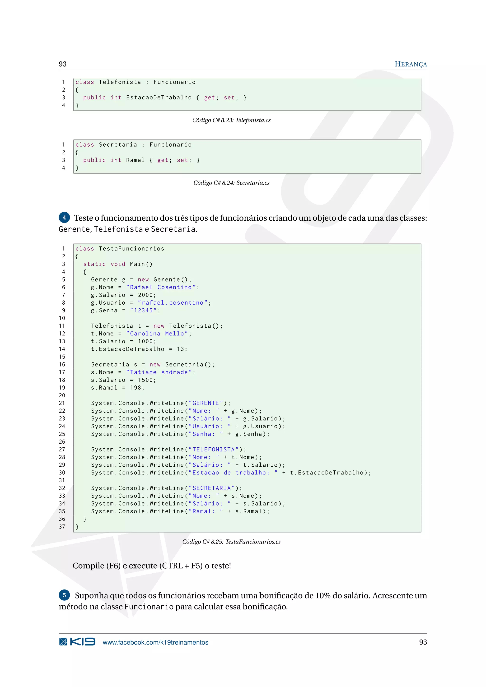 93 HERANÇA
1 class Telefonista : Funcionario
2 {
3 public int EstacaoDeTrabalho { get; set; }
4 }
Código C# 8.23: Telefonista.cs
1 class Secretaria : Funcionario
2 {
3 public int Ramal { get; set; }
4 }
Código C# 8.24: Secretaria.cs
4 Teste o funcionamento dos três tipos de funcionários criando um objeto de cada uma das classes:
Gerente, Telefonista e Secretaria.
1 class TestaFuncionarios
2 {
3 static void Main()
4 {
5 Gerente g = new Gerente ();
6 g.Nome = "Rafael Cosentino";
7 g.Salario = 2000;
8 g.Usuario = "rafael.cosentino";
9 g.Senha = "12345";
10
11 Telefonista t = new Telefonista ();
12 t.Nome = "Carolina Mello";
13 t.Salario = 1000;
14 t.EstacaoDeTrabalho = 13;
15
16 Secretaria s = new Secretaria ();
17 s.Nome = "Tatiane Andrade";
18 s.Salario = 1500;
19 s.Ramal = 198;
20
21 System.Console.WriteLine("GERENTE");
22 System.Console.WriteLine("Nome: " + g.Nome);
23 System.Console.WriteLine("Salário: " + g.Salario);
24 System.Console.WriteLine("Usuário: " + g.Usuario);
25 System.Console.WriteLine("Senha: " + g.Senha);
26
27 System.Console.WriteLine("TELEFONISTA");
28 System.Console.WriteLine("Nome: " + t.Nome);
29 System.Console.WriteLine("Salário: " + t.Salario);
30 System.Console.WriteLine("Estacao de trabalho: " + t.EstacaoDeTrabalho);
31
32 System.Console.WriteLine("SECRETARIA");
33 System.Console.WriteLine("Nome: " + s.Nome);
34 System.Console.WriteLine("Salário: " + s.Salario);
35 System.Console.WriteLine("Ramal: " + s.Ramal);
36 }
37 }
Código C# 8.25: TestaFuncionarios.cs
Compile (F6) e execute (CTRL + F5) o teste!
5 Suponha que todos os funcionários recebam uma boniﬁcação de 10% do salário. Acrescente um
método na classe Funcionario para calcular essa boniﬁcação.
www.facebook.com/k19treinamentos 93
 