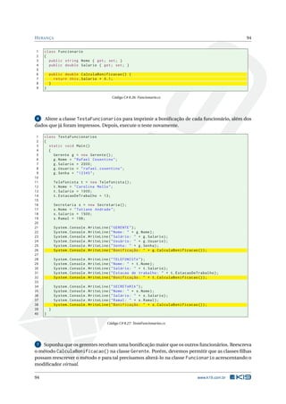 HERANÇA 94
1 class Funcionario
2 {
3 public string Nome { get; set; }
4 public double Salario { get; set; }
5
6 public double CalculaBonificacao () {
7 return this.Salario * 0.1;
8 }
9 }
Código C# 8.26: Funcionario.cs
6 Altere a classe TestaFuncionarios para imprimir a boniﬁcação de cada funcionário, além dos
dados que já foram impressos. Depois, execute o teste novamente.
1 class TestaFuncionarios
2 {
3 static void Main()
4 {
5 Gerente g = new Gerente ();
6 g.Nome = "Rafael Cosentino";
7 g.Salario = 2000;
8 g.Usuario = "rafael.cosentino";
9 g.Senha = "12345";
10
11 Telefonista t = new Telefonista ();
12 t.Nome = "Carolina Mello";
13 t.Salario = 1000;
14 t.EstacaoDeTrabalho = 13;
15
16 Secretaria s = new Secretaria ();
17 s.Nome = "Tatiane Andrade";
18 s.Salario = 1500;
19 s.Ramal = 198;
20
21 System.Console.WriteLine("GERENTE");
22 System.Console.WriteLine("Nome: " + g.Nome);
23 System.Console.WriteLine("Salário: " + g.Salario);
24 System.Console.WriteLine("Usuário: " + g.Usuario);
25 System.Console.WriteLine("Senha: " + g.Senha);
26 System.Console.WriteLine("Bonificação: " + g.CalculaBonificacao ());
27
28 System.Console.WriteLine("TELEFONISTA");
29 System.Console.WriteLine("Nome: " + t.Nome);
30 System.Console.WriteLine("Salário: " + t.Salario);
31 System.Console.WriteLine("Estacao de trabalho: " + t.EstacaoDeTrabalho);
32 System.Console.WriteLine("Bonificação: " + t.CalculaBonificacao ());
33
34 System.Console.WriteLine("SECRETARIA");
35 System.Console.WriteLine("Nome: " + s.Nome);
36 System.Console.WriteLine("Salário: " + s.Salario);
37 System.Console.WriteLine("Ramal: " + s.Ramal);
38 System.Console.WriteLine("Bonificação: " + s.CalculaBonificacao ());
39 }
40 }
Código C# 8.27: TestaFuncionarios.cs
7 Suponha que os gerentes recebam uma boniﬁcação maior que os outros funcionários. Reescreva
o método CalculaBonificacao() na classe Gerente. Porém, devemos permitir que as classes ﬁlhas
possam reescrever o método e para tal precisamos alterá-lo na classe Funcionario acrescentando o
modiﬁcador virtual.
94 www.k19.com.br
 