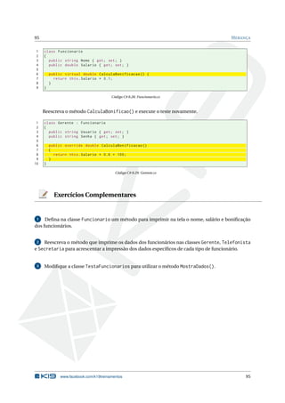 95 HERANÇA
1 class Funcionario
2 {
3 public string Nome { get; set; }
4 public double Salario { get; set; }
5
6 public virtual double CalculaBonificacao () {
7 return this.Salario * 0.1;
8 }
9 }
Código C# 8.28: Funcionario.cs
Reescreva o método CalculaBonificao() e execute o teste novamente.
1 class Gerente : Funcionario
2 {
3 public string Usuario { get; set; }
4 public string Senha { get; set; }
5
6 public override double CalculaBonificacao ()
7 {
8 return this.Salario * 0.6 + 100;
9 }
10 }
Código C# 8.29: Gerente.cs
Exercícios Complementares
1 Deﬁna na classe Funcionario um método para imprimir na tela o nome, salário e boniﬁcação
dos funcionários.
2 Reescreva o método que imprime os dados dos funcionários nas classes Gerente, Telefonista
e Secretaria para acrescentar a impressão dos dados especíﬁcos de cada tipo de funcionário.
3 Modiﬁque a classe TestaFuncionarios para utilizar o método MostraDados().
www.facebook.com/k19treinamentos 95
 