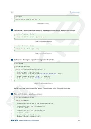 101 POLIMORFISMO
1 class Conta
2 {
3 public double Saldo { set; get; }
4 }
Código C# 9.8: Conta.cs
3 Deﬁna duas classes especíﬁcas para dois tipos de contas do banco: poupança e corrente.
1 class ContaPoupanca : Conta
2 {
3 public int DiaDoAniversario { get; set; }
4 }
Código C# 9.9: ContaPoupanca.cs
1 class ContaCorrente : Conta
2 {
3 public double Limite { get; set; }
4 }
Código C# 9.10: ContaCorrente.cs
4 Deﬁna uma classe para especiﬁcar um gerador de extratos.
1 using System;
2
3 class GeradorDeExtrato
4 {
5 public void ImprimeExtratoBasico(Conta c)
6 {
7 DateTime agora = DateTime.Now;
8 string horario = String.Format("{0:d/M/yyyy HH:mm:ss}", agora);
9
10 System.Console.WriteLine("DATA: " + horario);
11 System.Console.WriteLine("SALDO: " + c.Saldo);
12 }
13 }
Código C# 9.11: GeradorDeExtrato.cs
Não se preocupe com o comando “using”. Discutiremos sobre ele posteriormente.
5 Faça um teste para o gerador de extratos.
1 class TestaGeradorDeExtrato
2 {
3 static void Main()
4 {
5 GeradorDeExtrato gerador = new GeradorDeExtrato ();
6
7 ContaPoupanca cp = new ContaPoupanca ();
8 cp.Saldo = 2000;
9
10 ContaCorrente cc = new ContaCorrente ();
11 cc.Saldo = 1000;
12
13 gerador.ImprimeExtratoBasico(cp);
14 gerador.ImprimeExtratoBasico(cc);
www.facebook.com/k19treinamentos 101
 