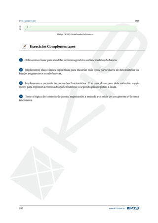 POLIMORFISMO 102
15 }
16 }
Código C# 9.12: TestaGeradorDeExtrato.cs
Exercícios Complementares
1 Deﬁna uma classe para modelar de forma genérica os funcionários do banco.
2 Implemente duas classes especíﬁcas para modelar dois tipos particulares de funcionários do
banco: os gerentes e as telefonistas.
3 Implemente o controle de ponto dos funcionários. Crie uma classe com dois métodos: o pri-
meiro para registrar a entrada dos funcionários e o segundo para registrar a saída.
4 Teste a lógica do controle de ponto, registrando a entrada e a saída de um gerente e de uma
telefonista.
102 www.k19.com.br
 