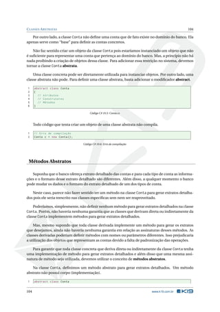 CLASSES ABSTRATAS 104
Por outro lado, a classe Conta não deﬁne uma conta que de fato existe no domínio do banco. Ela
apenas serve como “base” para deﬁnir as contas concretos.
Não faz sentido criar um objeto da classe Conta pois estaríamos instanciado um objeto que não
é suﬁciente para representar uma conta que pertença ao domínio do banco. Mas, a princípio não há
nada proibindo a criação de objetos dessa classe. Para adicionar essa restrição no sistema, devemos
tornar a classe Conta abstrata.
Uma classe concreta pode ser diretamente utilizada para instanciar objetos. Por outro lado, uma
classe abstrata não pode. Para deﬁnir uma classe abstrata, basta adicionar o modiﬁcador abstract.
1 abstract class Conta
2 {
3 // Atributos
4 // Construtores
5 // Métodos
6 }
Código C# 10.5: Conta.cs
Todo código que tenta criar um objeto de uma classe abstrata não compila.
1 // Erro de compilação
2 Conta c = new Conta();
Código C# 10.6: Erro de compilação
Métodos Abstratos
Suponha que o banco ofereça extrato detalhado das contas e para cada tipo de conta as informa-
ções e o formato desse extrato detalhado são diferentes. Além disso, a qualquer momento o banco
pode mudar os dados e o formato do extrato detalhado de um dos tipos de conta.
Neste caso, parece não fazer sentido ter um método na classe Conta para gerar extratos detalha-
dos pois ele seria reescrito nas classes especíﬁcas sem nem ser reaproveitado.
Poderíamos, simplesmente, não deﬁnir nenhum método para gerar extratos detalhados na classe
Conta. Porém, não haveria nenhuma garantia que as classes que derivam direta ou indiretamente da
classe Conta implementem métodos para gerar extratos detalhados.
Mas, mesmo supondo que toda classe derivada implemente um método para gerar os extratos
que desejamos, ainda não haveria nenhuma garantia em relação as assinaturas desses métodos. As
classes derivadas poderiam deﬁnir métodos com nomes ou parâmetros diferentes. Isso prejudicaria
a utilização dos objetos que representam as contas devido a falta de padronização das operações.
Para garantir que toda classe concreta que deriva direta ou indiretamente da classe Conta tenha
uma implementação de método para gerar extratos detalhados e além disso que uma mesma assi-
natura de método seja utilizada, devemos utilizar o conceito de métodos abstratos.
Na classe Conta, deﬁnimos um método abstrato para gerar extratos detalhados. Um método
abstrato não possui corpo (implementação).
1 abstract class Conta
104 www.k19.com.br
 