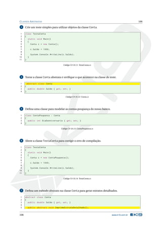 CLASSES ABSTRATAS 106
3 Crie um teste simples para utilizar objetos da classe Conta.
1 class TestaConta
2 {
3 static void Main()
4 {
5 Conta c = new Conta();
6
7 c.Saldo = 1000;
8
9 System.Console.WriteLine(c.Saldo);
10 }
11 }
Código C# 10.11: TestaConta.cs
4 Torne a classe Conta abstrata e veriﬁque o que acontece na classe de teste.
1 abstract class Conta
2 {
3 public double Saldo { get; set; }
4 }
Código C# 10.12: Conta.cs
5 Deﬁna uma classe para modelar as contas poupança do nosso banco.
1 class ContaPoupanca : Conta
2 {
3 public int DiaDoAniversario { get; set; }
4 }
Código C# 10.13: ContaPoupanca.cs
6 Altere a classe TestaConta para corrigir o erro de compilação.
1 class TestaConta
2 {
3 static void Main()
4 {
5 Conta c = new ContaPoupanca ();
6
7 c.Saldo = 1000;
8
9 System.Console.WriteLine(c.Saldo);
10 }
11 }
Código C# 10.14: TestaConta.cs
7 Deﬁna um método abstrato na classe Conta para gerar extratos detalhados.
1 abstract class Conta
2 {
3 public double Saldo { get; set; }
4
5 public abstract void ImprimeExtratoDetalhado ();
106 www.k19.com.br
 