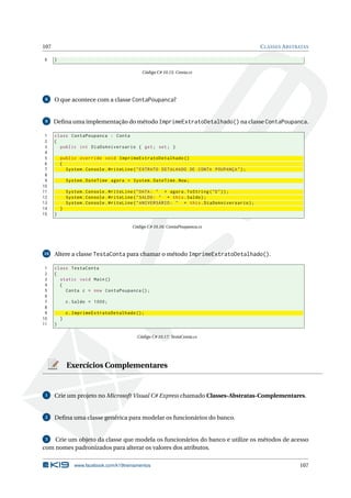 107 CLASSES ABSTRATAS
6 }
Código C# 10.15: Conta.cs
8 O que acontece com a classe ContaPoupanca?
9 Deﬁna uma implementação do método ImprimeExtratoDetalhado() na classe ContaPoupanca.
1 class ContaPoupanca : Conta
2 {
3 public int DiaDoAniversario { get; set; }
4
5 public override void ImprimeExtratoDetalhado ()
6 {
7 System.Console.WriteLine("EXTRATO DETALHADO DE CONTA POUPANÇA");
8
9 System.DateTime agora = System.DateTime.Now;
10
11 System.Console.WriteLine("DATA: " + agora.ToString("D"));
12 System.Console.WriteLine("SALDO: " + this.Saldo);
13 System.Console.WriteLine("ANIVERSÁRIO: " + this.DiaDoAniversario);
14 }
15 }
Código C# 10.16: ContaPoupanca.cs
10 Altere a classe TestaConta para chamar o método ImprimeExtratoDetalhado().
1 class TestaConta
2 {
3 static void Main()
4 {
5 Conta c = new ContaPoupanca ();
6
7 c.Saldo = 1000;
8
9 c.ImprimeExtratoDetalhado ();
10 }
11 }
Código C# 10.17: TestaConta.cs
Exercícios Complementares
1 Crie um projeto no Microsoft Visual C# Express chamado Classes-Abstratas-Complementares.
2 Deﬁna uma classe genérica para modelar os funcionários do banco.
3 Crie um objeto da classe que modela os funcionários do banco e utilize os métodos de acesso
com nomes padronizados para alterar os valores dos atributos.
www.facebook.com/k19treinamentos 107
 
