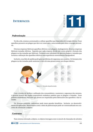 INTERFACES
CAPÍTULO
11
Padronização
No dia a dia, estamos acostumados a utilizar aparelhos que dependem de energia elétrica. Esses
aparelhos possuem um plugue que deve ser conectado a uma tomada para obter a energia necessá-
ria.
Diversas empresas fabricam aparelhos elétricos com plugues. Analogamente, diversas empresas
fabricam tomadas elétricas. Suponha que cada empresa decida por conta própria o formato dos
plugues ou das tomadas que fabricará. Teríamos uma inﬁnidade de tipos de plugues e tomadas que
tornaria a utilização dos aparelhos elétricos uma experiência extremamente desagradável.
Inclusive, essa falta de padrão pode gerar problemas de segurança aos usuários. Os formatos dos
plugues ou das tomadas pode aumentar o risco de uma pessoa tomar um choque elétrico.
Figura 11.1: Tomadas despadronizadas
Com o intuito de facilitar a utilização dos consumidores e aumentar a segurança dos mesmos,
o governo através dos órgãos responsáveis estabelece padrões para os plugues e tomadas. Esses
padrões estabelecem restrições que devem ser respeitadas pelos fabricantes dos aparelhos e das to-
madas.
Em diversos contextos, padronizar pode trazer grandes benefícios. Inclusive, no desenvolvi-
mento de aplicações. Mostraremos como a ideia de padronização pode ser contextualizada nos con-
ceitos de orientação a objetos.
Contratos
Num sistema orientado a objetos, os objetos interagem entre si através de chamadas de métodos
www.facebook.com/k19treinamentos 109
 