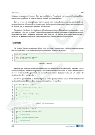 INTERFACES 110
(troca de mensagens). Podemos dizer que os objetos se “encaixam” através dos métodos públicos
assim como um plugue se encaixa em uma tomada através dos pinos.
Para os objetos de uma aplicação “conversarem” entre si mais facilmente é importante padroni-
zar o conjunto de métodos oferecidos por eles. Assim como os plugues encaixam nas tomadas mais
facilmente graças aos padrões deﬁnidos pelo governo.
Um padrão é deﬁnido através de especiﬁcações ou contratos. Nas aplicações orientadas a obje-
tos, podemos criar um “contrato” para deﬁnir um determinado conjunto de métodos que deve ser
implementado pelas classes que “assinarem” este contrato. Em orientação a objetos, um contrato é
chamado de interface. Um interface é composta basicamente por métodos abstratos.
Exemplo
No sistema do banco, podemos deﬁnir uma interface (contrato) para padronizar as assinaturas
dos métodos oferecidos pelos objetos que representam as contas do banco.
1 interface IConta
2 {
3 void Deposita(double valor);
4 void Saca(double valor);
5 }
Código C# 11.1: IConta.cs
Observe que somente assinaturas de métodos são declaradas no corpo de uma interface. Todos
os métodos de uma interface são públicos e não pode incluir modiﬁcadores de acesso. Uma interface
só pode conter métodos, propriedades, indexadores e eventos. Por convenção, em C#, o nome de
uma interface deve ter o preﬁxo I.
As classes que deﬁnem os diversos tipos de contas que existem no banco devem implementar
(assinar) a interface IConta. Para isso, devemos aplicar o comando :.
1 class ContaPoupanca : IConta
2 {
3 public void Deposita(double valor)
4 {
5 // implementacao
6 }
7 public void Saca(double valor)
8 {
9 // implementacao
10 }
11 }
Código C# 11.2: ContaPoupanca.cs
1 class ContaCorrente : IConta
2 {
3 public void Deposita(double valor)
4 {
5 // implementacao
6 }
7 public void Saca(double valor)
8 {
9 // implementacao
10 }
110 www.k19.com.br
 