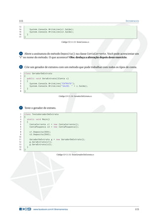 115 INTERFACES
13
14 System.Console.WriteLine(c1.Saldo);
15 System.Console.WriteLine(c2.Saldo);
16 }
17 }
Código C# 11.13: TestaContas.cs
5 Altere a assinatura do método Deposita() na classe ContaCorrente. Você pode acrescentar um
“r” no nome do método. O que acontece? Obs: desfaça a alteração depois deste exercício.
6 Crie um gerador de extratos com um método que pode trabalhar com todos os tipos de conta.
1 class GeradorDeExtrato
2 {
3 public void GeraExtrato(IConta c)
4 {
5 System.Console.WriteLine("EXTRATO");
6 System.Console.WriteLine("SALDO: " + c.Saldo);
7 }
8 }
Código C# 11.14: GeradorDeExtrato.cs
7 Teste o gerador de extrato.
1 class TestaGeradorDeExtrato
2 {
3 static void Main()
4 {
5 ContaCorrente c1 = new ContaCorrente ();
6 ContaPoupanca c2 = new ContaPoupanca ();
7
8 c1.Deposita (500);
9 c2.Deposita (500);
10
11 GeradorDeExtrato g = new GeradorDeExtrato ();
12 g.GeraExtrato(c1);
13 g.GeraExtrato(c2);
14 }
15 }
Código C# 11.15: TestaGeradorDeExtrato.cs
www.facebook.com/k19treinamentos 115
 