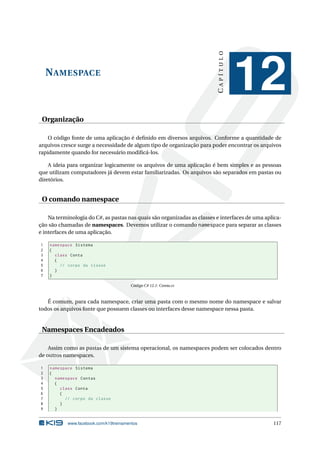 NAMESPACE
CAPÍTULO
12
Organização
O código fonte de uma aplicação é deﬁnido em diversos arquivos. Conforme a quantidade de
arquivos cresce surge a necessidade de algum tipo de organização para poder encontrar os arquivos
rapidamente quando for necessário modiﬁcá-los.
A ideia para organizar logicamente os arquivos de uma aplicação é bem simples e as pessoas
que utilizam computadores já devem estar familiarizadas. Os arquivos são separados em pastas ou
diretórios.
O comando namespace
Na terminologia do C#, as pastas nas quais são organizadas as classes e interfaces de uma aplica-
ção são chamadas de namespaces. Devemos utilizar o comando namespace para separar as classes
e interfaces de uma aplicação.
1 namespace Sistema
2 {
3 class Conta
4 {
5 // corpo da classe
6 }
7 }
Código C# 12.1: Conta.cs
É comum, para cada namespace, criar uma pasta com o mesmo nome do namespace e salvar
todos os arquivos fonte que possuem classes ou interfaces desse namespace nessa pasta.
Namespaces Encadeados
Assim como as pastas de um sistema operacional, os namespaces podem ser colocados dentro
de outros namespaces.
1 namespace Sistema
2 {
3 namespace Contas
4 {
5 class Conta
6 {
7 // corpo da classe
8 }
9 }
www.facebook.com/k19treinamentos 117
 