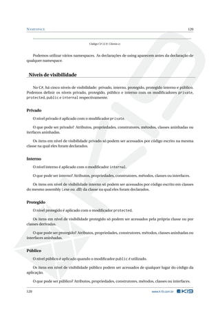 NAMESPACE 120
Código C# 12.9: Cliente.cs
Podemos utilizar vários namespaces. As declarações de using aparecem antes da declaração de
qualquer namespace.
Níveis de visibilidade
No C#, há cinco níveis de visibilidade: privado, interno, protegido, protegido interno e público.
Podemos deﬁnir os níveis privado, protegido, público e interno com os modiﬁcadores private,
protected, public e internal respectivamente.
Privado
O nível privado é aplicado com o modiﬁcador private.
O que pode ser privado? Atributos, propriedades, construtores, métodos, classes aninhadas ou
iterfaces aninhadas.
Os itens em nível de visibilidade privado só podem ser acessados por código escrito na mesma
classe na qual eles foram declarados.
Interno
O nível interno é aplicado com o modiﬁcador internal.
O que pode ser interno? Atributos, propriedades, construtores, métodos, classes ou interfaces.
Os itens em nível de visibilidade interno só podem ser acessados por código escrito em classes
do mesmo assembly (.exe ou .dll) da classe na qual eles foram declarados.
Protegido
O nível protegido é aplicado com o modiﬁcador protected.
Os itens em nível de visibilidade protegido só podem ser acessados pela própria classe ou por
classes derivadas.
O que pode ser protegido? Atributos, propriedades, construtores, métodos, classes aninhadas ou
interfaces aninhadas.
Público
O nível público é aplicado quando o modiﬁcador public é utilizado.
Os itens em nível de visibilidade público podem ser acessados de qualquer lugar do código da
aplicação.
O que pode ser público? Atributos, propriedades, construtores, métodos, classes ou interfaces.
120 www.k19.com.br
 