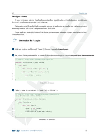 121 NAMESPACE
Protegido Interno
O nível protegido interno é aplicado associando o modiﬁcador protected com o modiﬁcador
internal, resultando em protected internal.
Os itens em nível de visibilidade protegido interno só podem ser acessados por código do mesmo
assembly (.exe ou .dll) ou no código das classes derivadas.
O que pode ser protegido interno? Atributos, construtores, métodos, classes aninhadas ou inte-
faces aninhadas.
Exercícios de Fixação
1 Crie um projeto no Microsoft Visual C# Express chamado Organizacao.
2 Faça uma classe para modelar as contas dentro de um namespace chamado Organizacao.Sistema.Contas.
1 // Arquivo: OrganizacaoSistemaContasConta.cs
2
3 namespace Organizacao.Sistema.Contas
4 {
5 class Conta
6 {
7 public double Saldo { get; set; }
8
9 public void Deposita(double valor)
10 {
11 this.Saldo += valor;
12 }
13 }
14 }
Código C# 12.10: Conta.cs
3 Teste a classe Organizacao.Sistema.Contas.Conta.cs.
1 // Arquivo: OrganizacaoSistemaAplicacaoTestaConta.cs
2 using Organizacao.Sistema.Contas;
3
4 namespace Organizacao.Sistema.Aplicacao
5 {
6 class TestaConta
7 {
8 static void Main()
9 {
10 Conta c = new Conta();
11 c.Deposita (100);
12 System.Console.WriteLine(c.Saldo);
13 }
14 }
15 }
Código C# 12.11: Aplicacao.cs
www.facebook.com/k19treinamentos 121
 