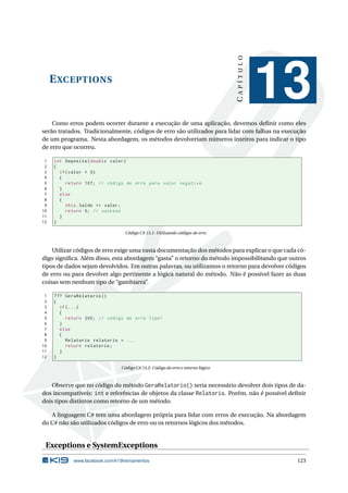 EXCEPTIONS
CAPÍTULO
13
Como erros podem ocorrer durante a execução de uma aplicação, devemos deﬁnir como eles
serão tratados. Tradicionalmente, códigos de erro são utilizados para lidar com falhas na execução
de um programa. Nesta abordagem, os métodos devolveriam números inteiros para indicar o tipo
de erro que ocorreu.
1 int Deposita(double valor)
2 {
3 if(valor < 0)
4 {
5 return 107; // código de erro para valor negativo
6 }
7 else
8 {
9 this.Saldo += valor;
10 return 0; // sucesso
11 }
12 }
Código C# 13.1: Utilizando códigos de erro
Utilizar códigos de erro exige uma vasta documentação dos métodos para explicar o que cada có-
digo signiﬁca. Além disso, esta abordagem “gasta” o retorno do método impossibilitando que outros
tipos de dados sejam devolvidos. Em outras palavras, ou utilizamos o retorno para devolver códigos
de erro ou para devolver algo pertinente a lógica natural do método. Não é possível fazer as duas
coisas sem nenhum tipo de “gambiarra”.
1 ??? GeraRelatorio ()
2 {
3 if(...)
4 {
5 return 200; // código de erro tipo1
6 }
7 else
8 {
9 Relatorio relatorio = ...
10 return relatorio;
11 }
12 }
Código C# 13.2: Código de erro e retorno lógico
Observe que no código do método GeraRelatorio() seria necessário devolver dois tipos de da-
dos incompatíveis: int e referências de objetos da classe Relatorio. Porém, não é possível deﬁnir
dois tipos distintos como retorno de um método.
A linguagem C# tem uma abordagem própria para lidar com erros de execução. Na abordagem
do C# não são utilizados códigos de erro ou os retornos lógicos dos métodos.
Exceptions e SystemExceptions
www.facebook.com/k19treinamentos 123
 