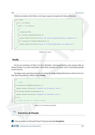 125 EXCEPTIONS
Podemos encadear vários blocos catch para capturar exceptions de classes diferentes.
1 class Teste
2 {
3 static void Main()
4 {
5 Conta c = new Conta();
6
7 try
8 {
9 c.Deposita (100);
10 }
11 catch (System.ArgumentException e)
12 {
13 System.Console.WriteLine("Houve uma System.ArgumentException ao depositar");
14 }
15 catch (System.IO.FileNotFoundException e)
16 {
17 System.Console.WriteLine("Houve um FileNotFoundException ao depositar");
18 }
19 }
20 }
Código C# 13.5: Teste.cs
ﬁnally
Se um erro acontecer no bloco try ele é abortado. Consequentemente, nem sempre todas as
linhas do bloco try serão executadas. Além disso, somente um bloco catch é executado quando
ocorre um erro.
Em alguns casos, queremos executar um trecho de código independetemente se houver erros ou
não. Para isso podemos, utilizar o bloco ﬁnally.
1 try
2 {
3 // código
4 }
5 catch(System.DivideByZeroException e)
6 {
7 System.Console.WriteLine("Tratamento de divisão por zero");
8 }
9 catch(System.NullReferenceException e)
10 {
11 System.Console.WriteLine("Tratamento de referência nula");
12 }
13 finally
14 {
15 // código que deve ser sempre executado
16 }
Código C# 13.6: Utilizando o bloco ﬁnally
Exercícios de Fixação
1 Crie um projeto no Microsoft Visual C# Express chamado Exceptions.
www.facebook.com/k19treinamentos 125
 